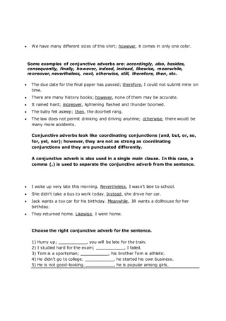  We have many different sizes of this shirt; however, it comes in only one color.
Some examples of conjunctive adverbs are: accordingly, also, besides,
consequently, finally, however, indeed, instead, likewise, meanwhile,
moreover, nevertheless, next, otherwise, still, therefore, then, etc.
 The due date for the final paper has passed; therefore, I could not submit mine on
time.
 There are many history books; however, none of them may be accurate.
 It rained hard; moreover, lightening flashed and thunder boomed.
 The baby fell asleep; then, the doorbell rang.
 The law does not permit drinking and driving anytime; otherwise, there would be
many more accidents.
Conjunctive adverbs look like coordinating conjunctions (and, but, or, so,
for, yet, nor); however, they are not as strong as coordinating
conjunctions and they are punctuated differently.
A conjunctive adverb is also used in a single main clause. In this case, a
comma (,) is used to separate the conjunctive adverb from the sentence.
 I woke up very late this morning. Nevertheless, I wasn’t late to school.
 She didn’t take a bus to work today. Instead, she drove her car.
 Jack wants a toy car for his birthday. Meanwhile, Jill wants a dollhouse for her
birthday.
 They returned home. Likewise, I went home.
Choose the right conjunctive adverb for the sentence.
1) Hurry up; , you will be late for the train.
2) I studied hard for the exam; , I failed.
3) Tom is a sportsman; , his brother Tom is athletic.
4) He didn’t go to college. , he started his own business.
5) He is not good-looking. , he is popular among girls.
 