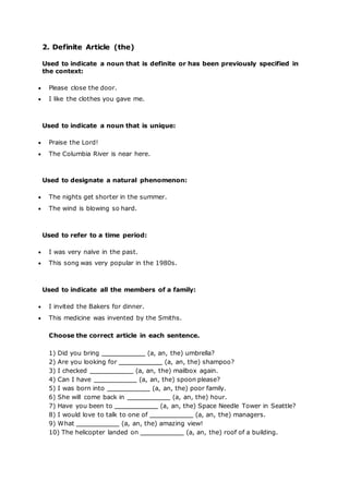 2. Definite Article (the)
Used to indicate a noun that is definite or has been previously specified in
the context:
 Please close the door.
 I like the clothes you gave me.
Used to indicate a noun that is unique:
 Praise the Lord!
 The Columbia River is near here.
Used to designate a natural phenomenon:
 The nights get shorter in the summer.
 The wind is blowing so hard.
Used to refer to a time period:
 I was very naïve in the past.
 This song was very popular in the 1980s.
Used to indicate all the members of a family:
 I invited the Bakers for dinner.
 This medicine was invented by the Smiths.
Choose the correct article in each sentence.
1) Did you bring (a, an, the) umbrella?
2) Are you looking for (a, an, the) shampoo?
3) I checked (a, an, the) mailbox again.
4) Can I have (a, an, the) spoon please?
5) I was born into (a, an, the) poor family.
6) She will come back in (a, an, the) hour.
7) Have you been to (a, an, the) Space Needle Tower in Seattle?
8) I would love to talk to one of (a, an, the) managers.
9) What (a, an, the) amazing view!
10) The helicopter landed on (a, an, the) roof of a building.
 