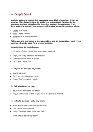 Interjections
An interjection is a word that expresses some kind of emotion. It can be
used as filler. Interjections do not have a grammatical function in the
sentence and are not related to the other parts of the sentence. If an
interjection is omitted, the sentence still makes sense. It can stand alone.
 Ouch! That hurts.
 Well, I need a break.
 Wow! What a beautiful dress!
When you are expressing a strong emotion, use an exclamation mark (!). A
comma (,) can be used for a weaker emotion.
Interjections do the following:
1. Express a feeling—wow, gee, oops, darn, geez, oh:
 Oops, I’m sorry. That was my mistake.
 Geez! Do I need to do it again?
 Oh, I didn’t know that.
2. Say yes or no—yes, no, nope:
 Yes! I will do it!
 No, I am not going to go there.
 Nope. That’s not what I want.
3. Call attention—yo, hey:
 Yo, will you throw the ball back?
 Hey, I just wanted to talk to you about the previous incident.
4. Indicate a pause—well, um, hmm:
 Well, what I meant was nothing like that.
 Um, here is our proposal.
 Hmm. You really need to be on a diet.
What should be B’s expression?
 
