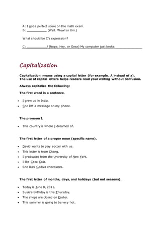 A: I got a perfect score on the math exam.
B: (Well. Wow! or Um.)
What should be C’s expression?
C: ! (Nope, Hey, or Geez) My computer just broke.
Capitalization
Capitalization means using a capital letter (for example, A instead of a).
The use of capital letters helps readers read your writing without confusion.
Always capitalize the following:
The first word in a sentence.
 I grew up in India.
 She left a message on my phone.
The pronoun I.
 This country is where I dreamed of.
The first letter of a proper noun (specific name).
 David wants to play soccer with us.
 This letter is from Chang.
 I graduated from the University of New York.
 I like Coca-Cola.
 She likes Godiva chocolates.
The first letter of months, days, and holidays (but not seasons).
 Today is June 8, 2011.
 Susie’s birthday is this Thursday.
 The shops are closed on Easter.
 This summer is going to be very hot.
 