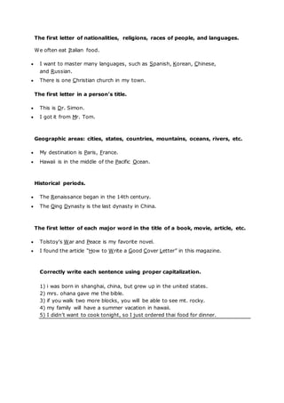 The first letter of nationalities, religions, races of people, and languages.
We often eat Italian food.
 I want to master many languages, such as Spanish, Korean, Chinese,
and Russian.
 There is one Christian church in my town.
The first letter in a person’s title.
 This is Dr. Simon.
 I got it from Mr. Tom.
Geographic areas: cities, states, countries, mountains, oceans, rivers, etc.
 My destination is Paris, France.
 Hawaii is in the middle of the Pacific Ocean.
Historical periods.
 The Renaissance began in the 14th century.
 The Qing Dynasty is the last dynasty in China.
The first letter of each major word in the title of a book, movie, article, etc.
 Tolstoy’s War and Peace is my favorite novel.
 I found the article “How to Write a Good Cover Letter” in this magazine.
Correctly write each sentence using proper capitalization.
1) i was born in shanghai, china, but grew up in the united states.
2) mrs. ohana gave me the bible.
3) if you walk two more blocks, you will be able to see mt. rocky.
4) my family will have a summer vacation in hawaii.
5) I didn’t want to cook tonight, so I just ordered thai food for dinner.
 