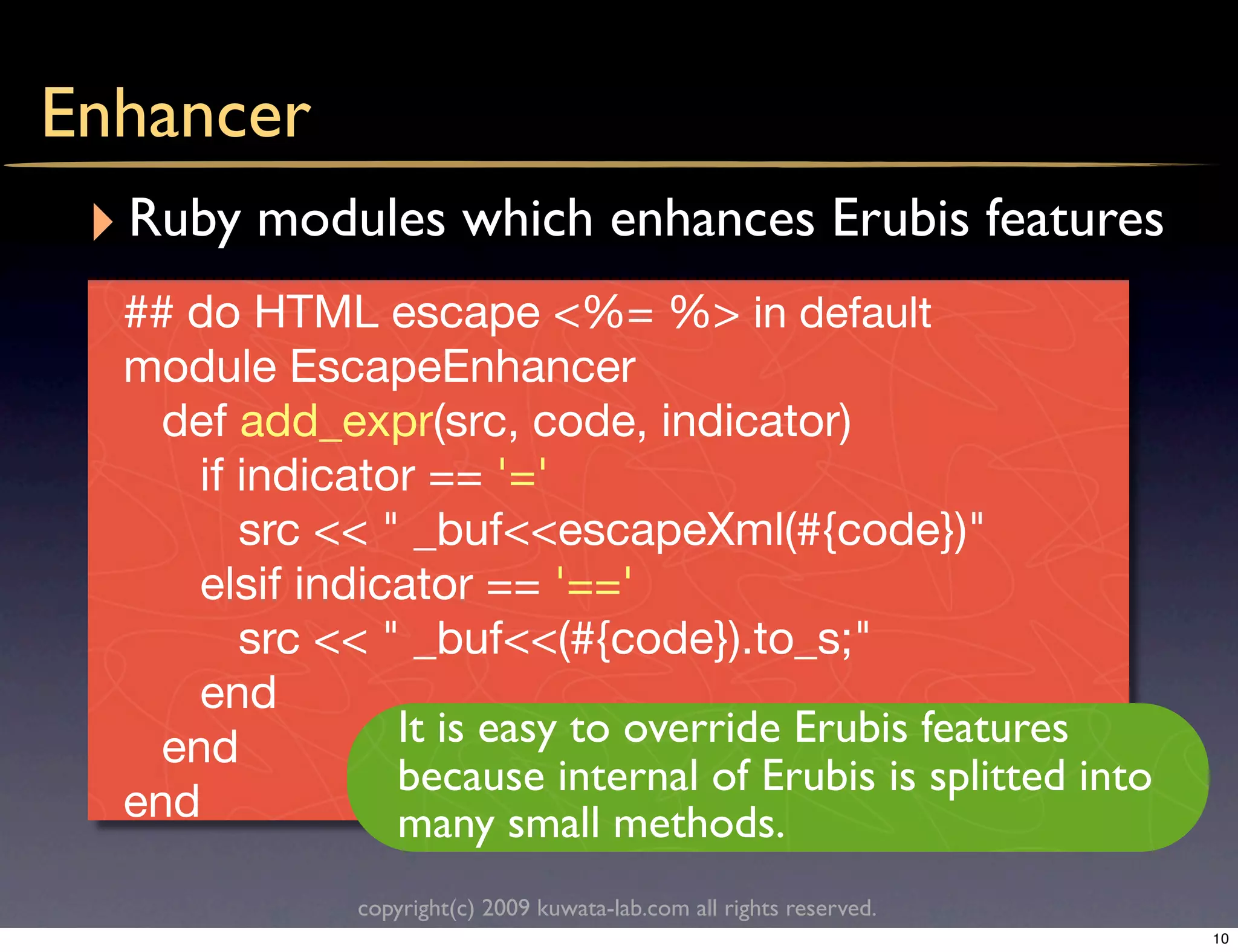 Enhancer
 ‣ Ruby modules which enhances Erubis features
   ## do HTML escape <%= %> in default
   module EscapeEnhancer
     def add_expr(src, code, indicator)
       if indicator == '='
          src << " _buf<<escapeXml(#{code})"
       elsif indicator == '=='
          src << " _buf<<(#{code}).to_s;"
       end
     end          It is easy to override Erubis features
                  because internal of Erubis is splitted into
   end            many small methods.
                copyright(c) 2009 kuwata-lab.com all rights reserved.
                                                                        10
 