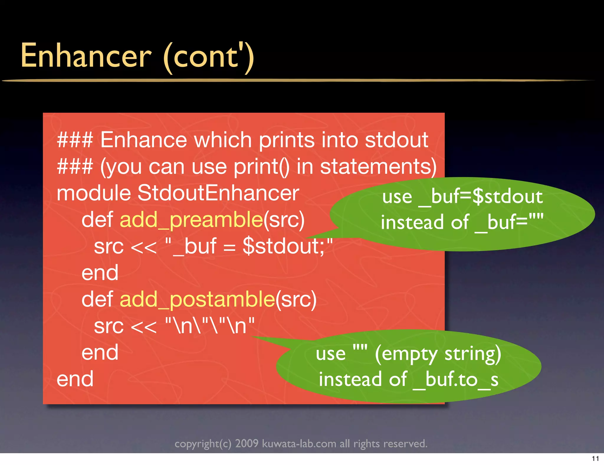 Enhancer (cont')

  ### Enhance which prints into stdout
  ### (you can use print() in statements)
  module StdoutEnhancer              use _buf=$stdout
    def add_preamble(src)            instead of _buf=""
     src << "_buf = $stdout;"
    end
    def add_postamble(src)
     src << "n""n"
    end                      use "" (empty string)
  end                         instead of _buf.to_s

              copyright(c) 2009 kuwata-lab.com all rights reserved.
                                                                      11
 