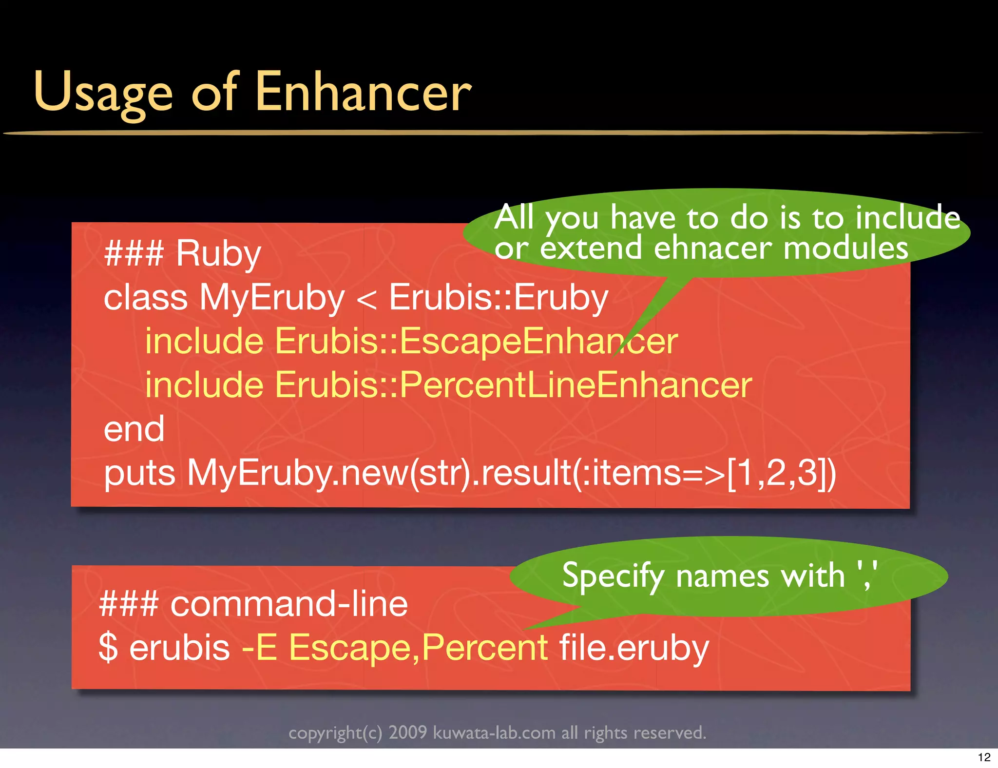 Usage of Enhancer

                          All you have to do is to include
  ### Ruby                or extend ehnacer modules
  class MyEruby < Erubis::Eruby
     include Erubis::EscapeEnhancer
     include Erubis::PercentLineEnhancer
  end
  puts MyEruby.new(str).result(:items=>[1,2,3])

                                                Specify names with ','
  ### command-line
  $ erubis -E Escape,Percent ﬁle.eruby

              copyright(c) 2009 kuwata-lab.com all rights reserved.
                                                                         12
 