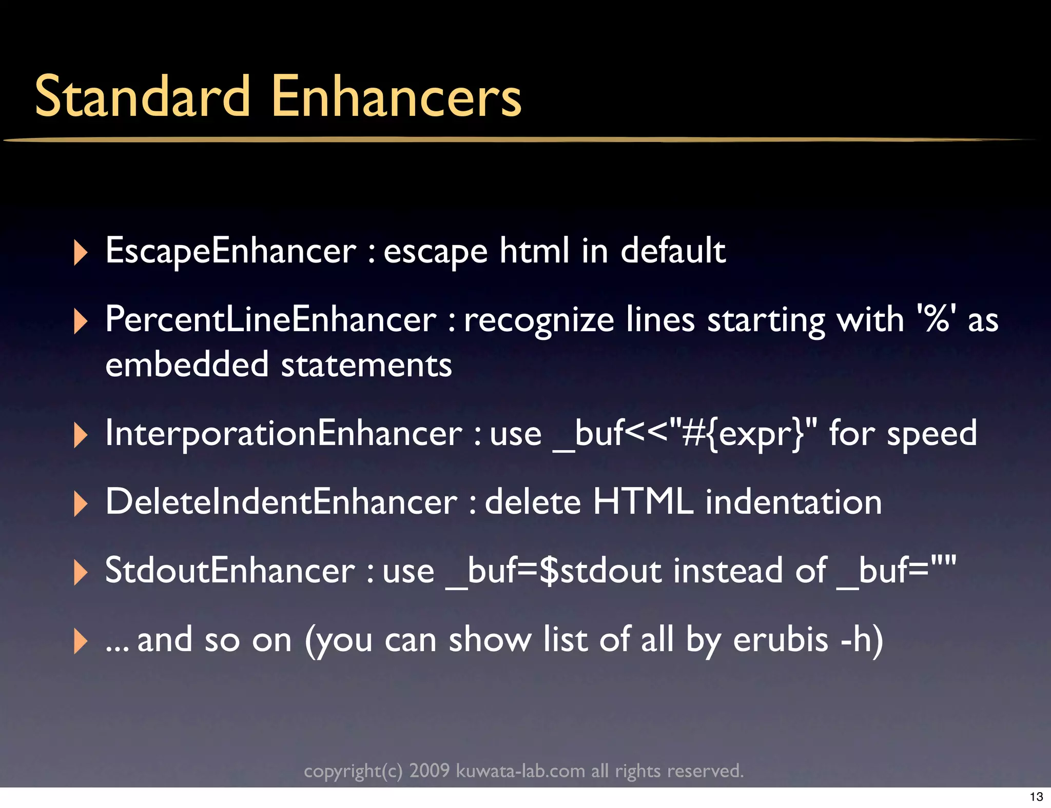 Standard Enhancers

 ‣ EscapeEnhancer : escape html in default
 ‣ PercentLineEnhancer : recognize lines starting with '%' as
   embedded statements
 ‣ InterporationEnhancer : use _buf<<"#{expr}" for speed
 ‣ DeleteIndentEnhancer : delete HTML indentation
 ‣ StdoutEnhancer : use _buf=$stdout instead of _buf=""
 ‣ ... and so on (you can show list of all by erubis -h)

                copyright(c) 2009 kuwata-lab.com all rights reserved.
                                                                        13
 