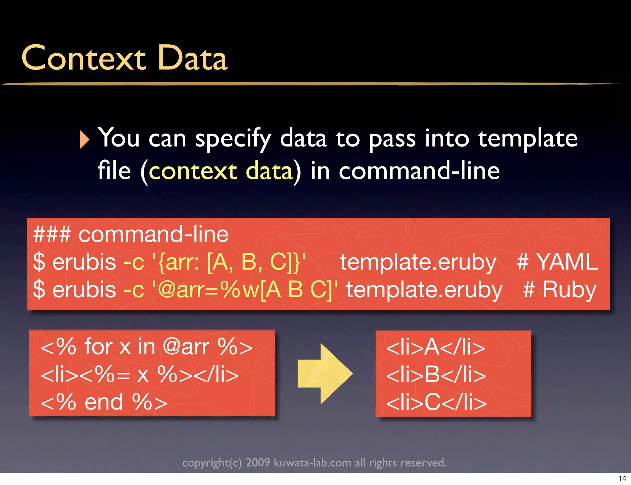 Context Data

    ‣ You can specify data to pass into template
      ﬁle (context data) in command-line

### command-line
$ erubis -c '{arr: [A, B, C]}' template.eruby # YAML
$ erubis -c '@arr=%w[A B C]' template.eruby # Ruby

 <% for x in @arr %>                                 <li>A</li>
 <li><%= x %></li>                                   <li>B</li>
 <% end %>                                           <li>C</li>

             copyright(c) 2009 kuwata-lab.com all rights reserved.
                                                                     14
 
