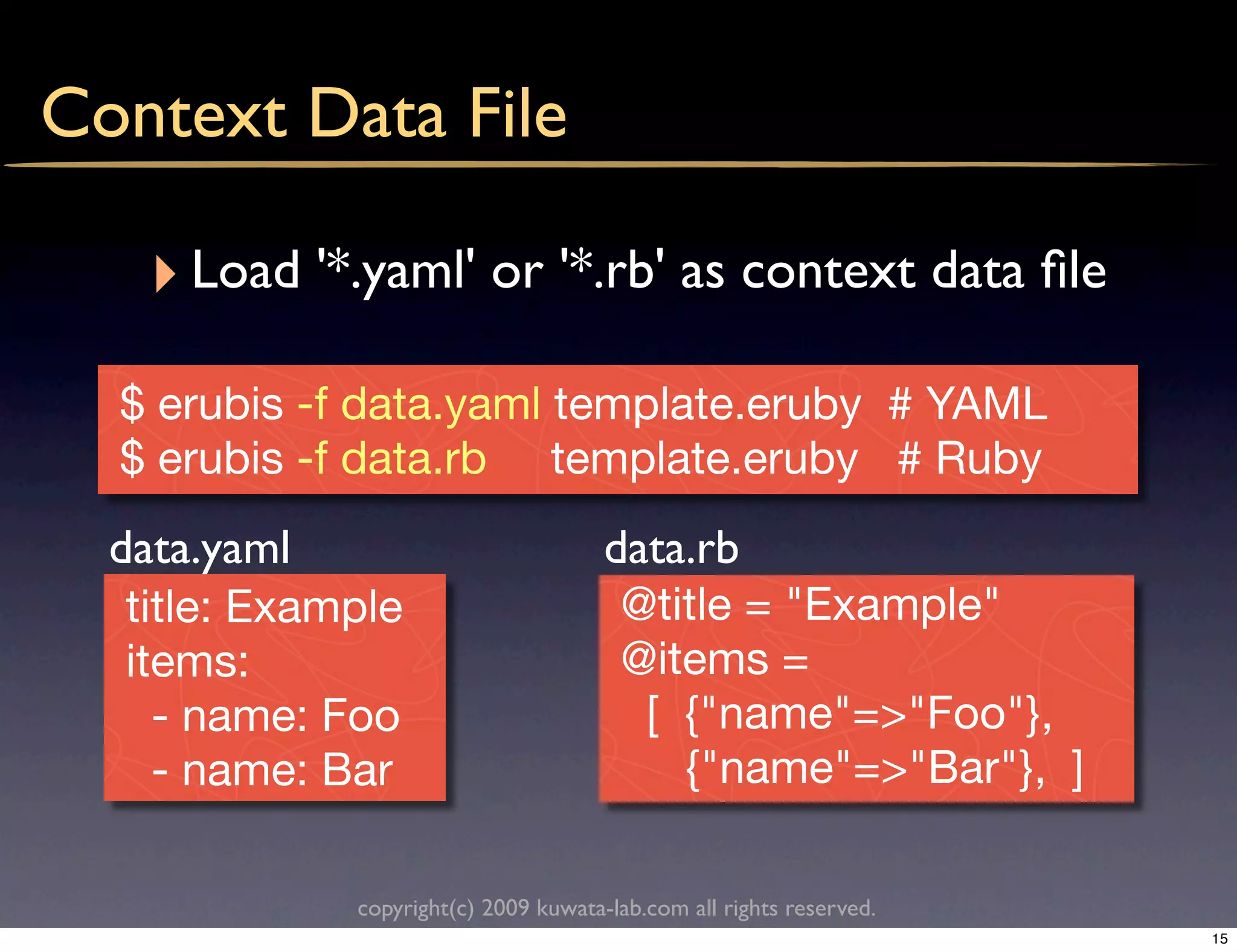 Context Data File

    ‣ Load '*.yaml' or '*.rb' as context data ﬁle
  $ erubis -f data.yaml template.eruby # YAML
  $ erubis -f data.rb template.eruby # Ruby
  data.yaml                            data.rb
   title: Example                       @title = "Example"
   items:                               @items =
     - name: Foo                         [ {"name"=>"Foo"},
     - name: Bar                           {"name"=>"Bar"}, ]

              copyright(c) 2009 kuwata-lab.com all rights reserved.
                                                                      15
 