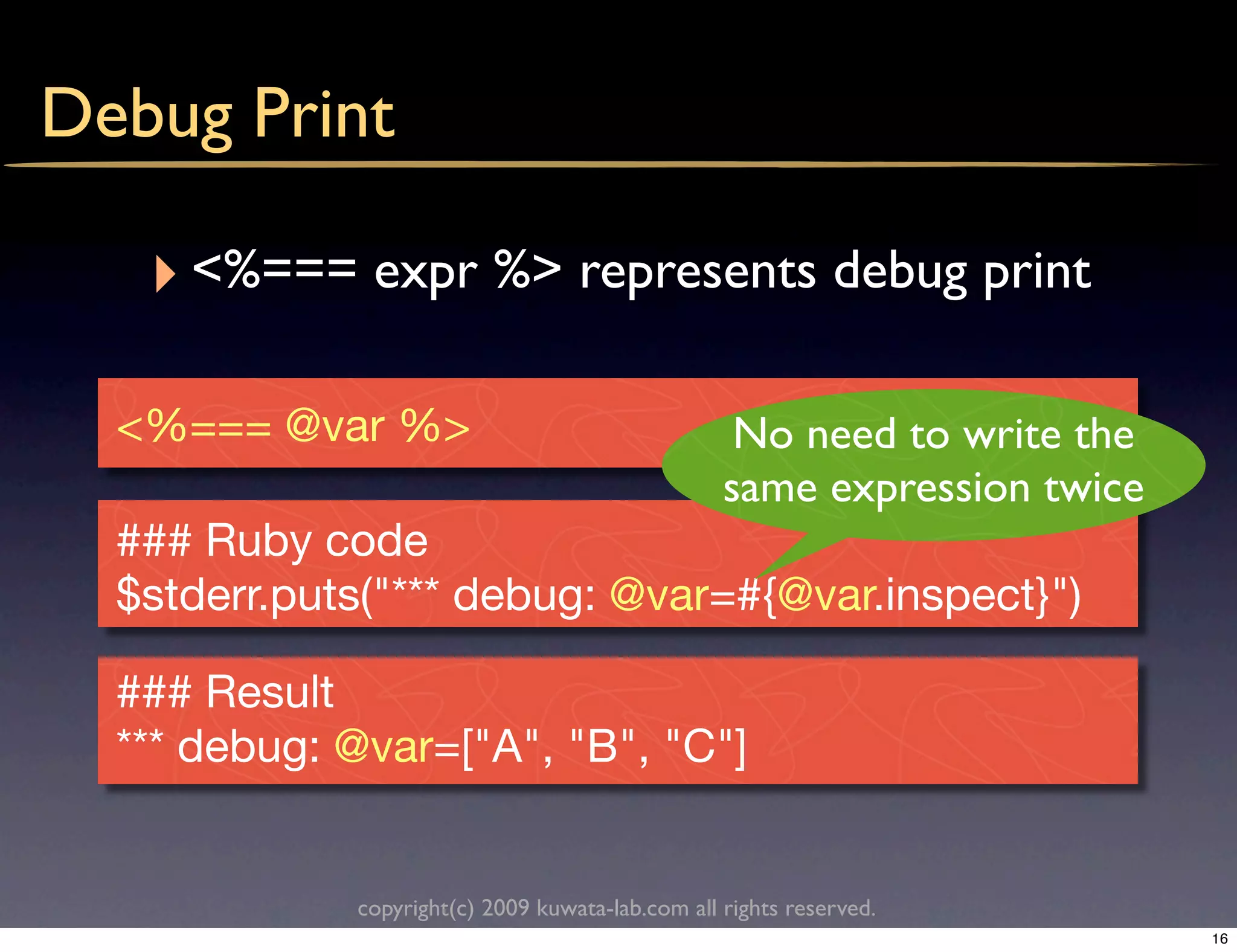 Debug Print

   ‣ <%=== expr %> represents debug print

  <%=== @var %>                                    No need to write the
                                                  same expression twice
  ### Ruby code
  $stderr.puts("*** debug: @var=#{@var.inspect}")

  ### Result
  *** debug: @var=["A", "B", "C"]


             copyright(c) 2009 kuwata-lab.com all rights reserved.
                                                                          16
 
