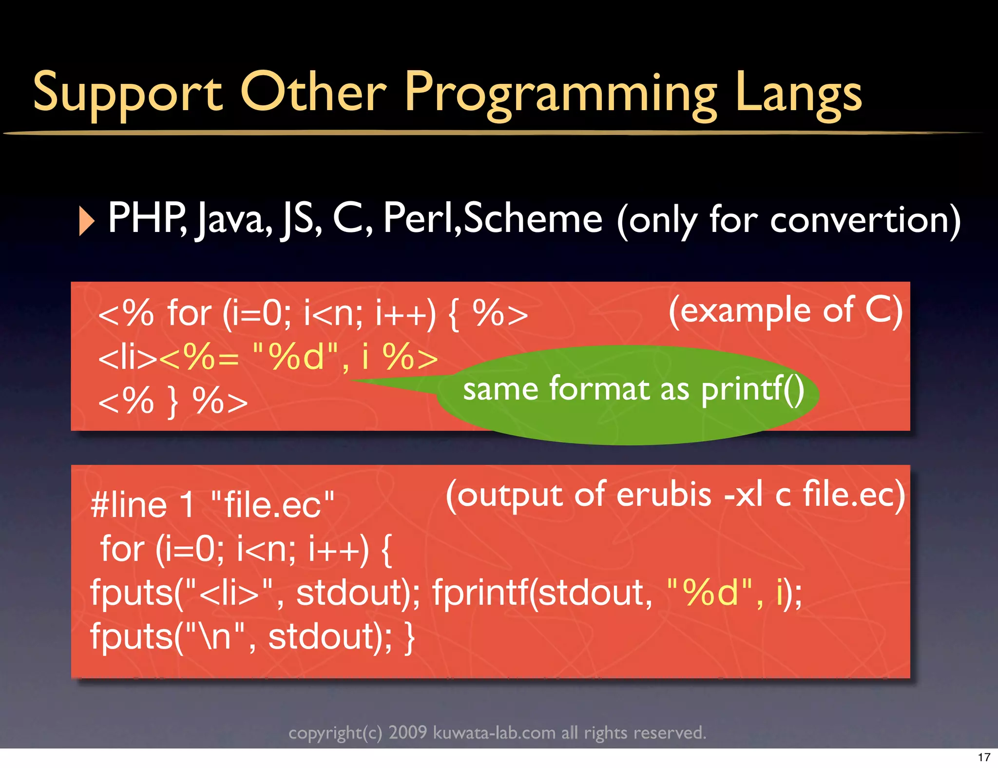 Support Other Programming Langs

 ‣ PHP, Java, JS, C, Perl,Scheme (only for convertion)
  <% for (i=0; i<n; i++) { %>         (example of C)
  <li><%= "%d", i %>
  <% } %>                 same format as printf()


  #line 1 "ﬁle.ec"        (output of erubis -xl c ﬁle.ec)
   for (i=0; i<n; i++) {
  fputs("<li>", stdout); fprintf(stdout, "%d", i);
  fputs("n", stdout); }

               copyright(c) 2009 kuwata-lab.com all rights reserved.
                                                                       17
 