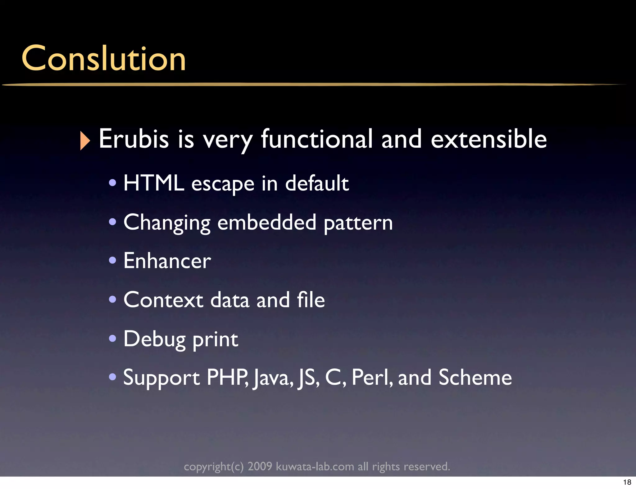 Conslution

   ‣ Erubis is very functional and extensible
     • HTML escape in default
     • Changing embedded pattern
     • Enhancer
     • Context data and ﬁle
     • Debug print
     • Support PHP, Java, JS, C, Perl, and Scheme

             copyright(c) 2009 kuwata-lab.com all rights reserved.
                                                                     18
 