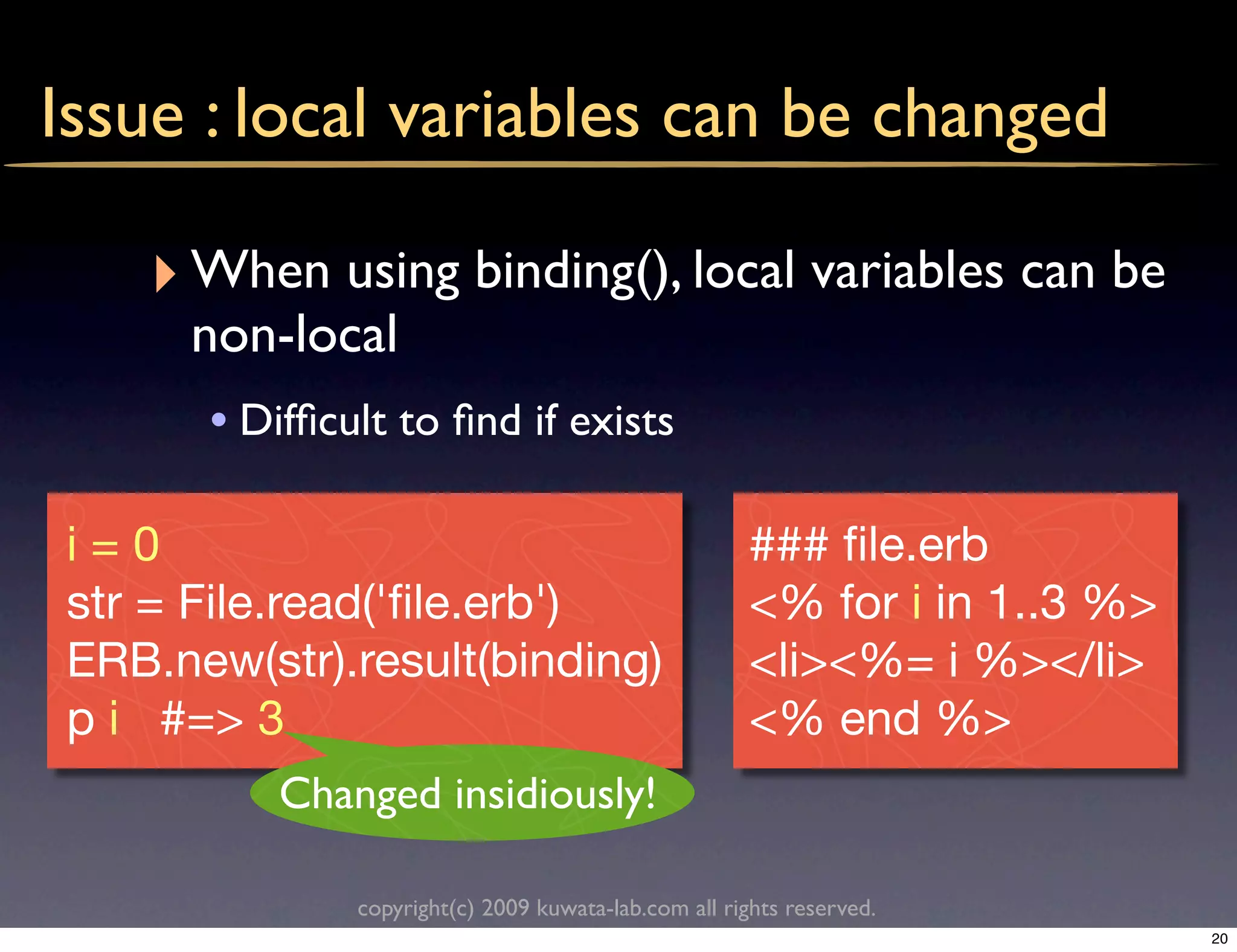 Issue : local variables can be changed

   ‣ When using binding(), local variables can be
     non-local
      • Difﬁcult to ﬁnd if exists

i=0                                                   ### ﬁle.erb
str = File.read('ﬁle.erb')                            <% for i in 1..3 %>
ERB.new(str).result(binding)                          <li><%= i %></li>
p i #=> 3                                             <% end %>
          Changed insidiously!

              copyright(c) 2009 kuwata-lab.com all rights reserved.
                                                                            20
 