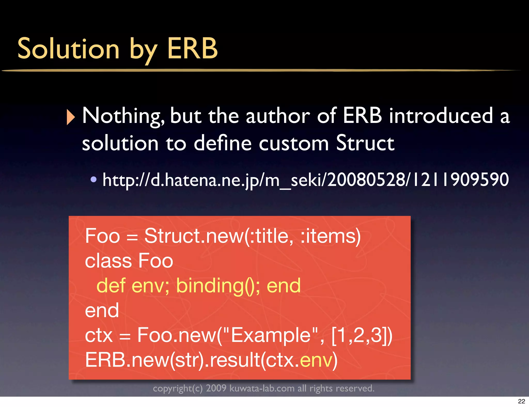 Solution by ERB

   ‣ Nothing, but the author of ERB introduced a
    solution to deﬁne custom Struct
     • http://d.hatena.ne.jp/m_seki/20080528/1211909590

     Foo = Struct.new(:title, :items)
     class Foo
      def env; binding(); end
     end
     ctx = Foo.new("Example", [1,2,3])
     ERB.new(str).result(ctx.env)
            copyright(c) 2009 kuwata-lab.com all rights reserved.
                                                                    22
 