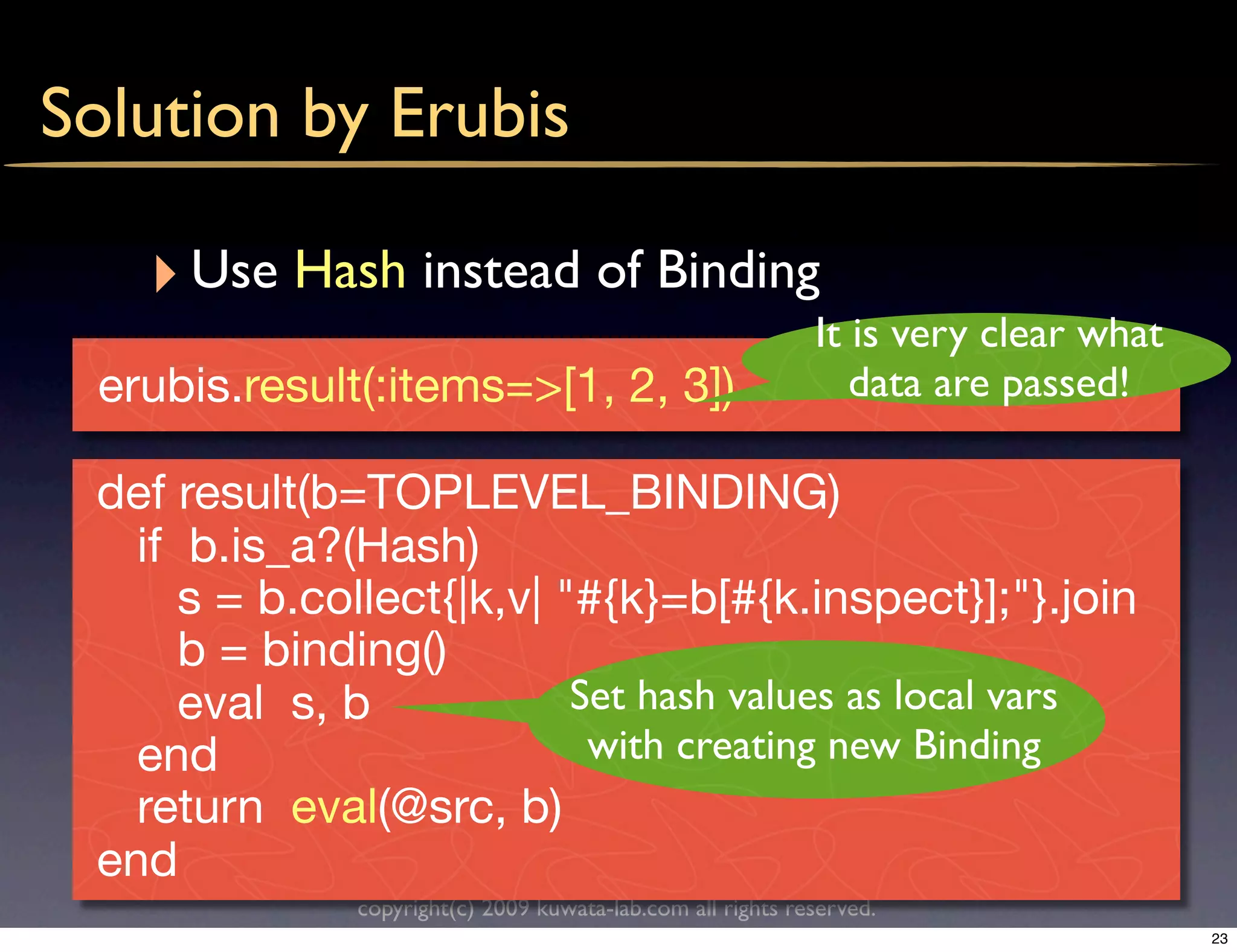 Solution by Erubis

   ‣ Use Hash instead of Binding
                                                            It is very clear what
 erubis.result(:items=>[1, 2, 3])                              data are passed!

 def result(b=TOPLEVEL_BINDING)
   if b.is_a?(Hash)
      s = b.collect{|k,v| "#{k}=b[#{k.inspect}];"}.join
      b = binding()
      eval s, b            Set hash values as local vars
   end                      with creating new Binding
   return eval(@src, b)
 end
              copyright(c) 2009 kuwata-lab.com all rights reserved.
                                                                                    23
 