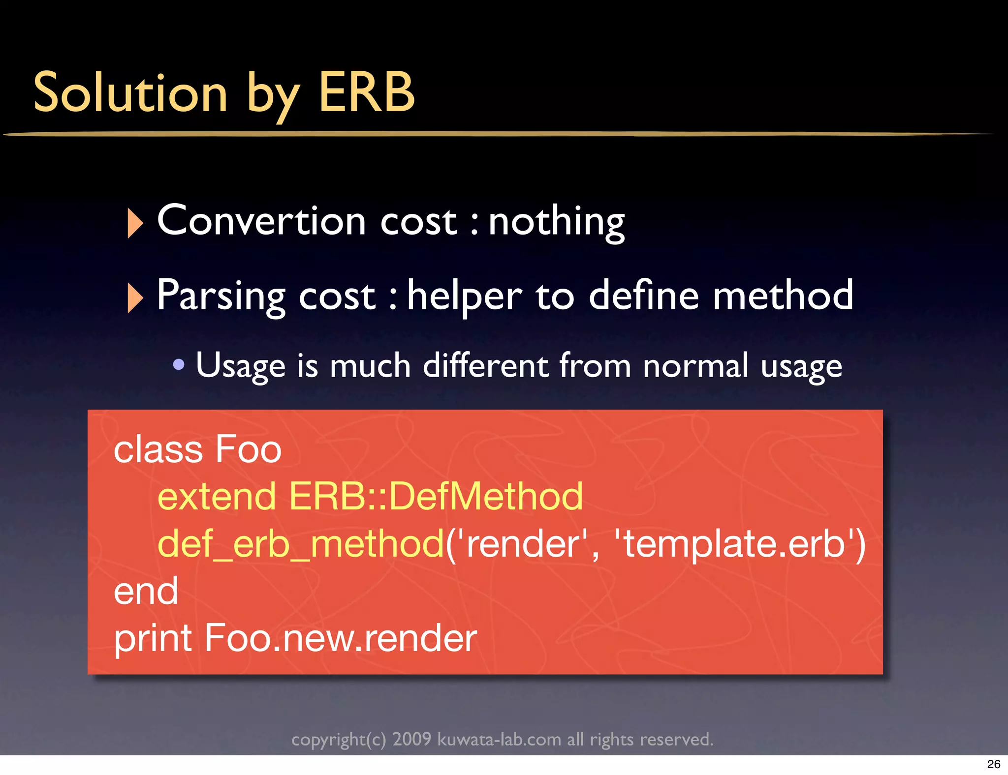 Solution by ERB

   ‣ Convertion cost : nothing
   ‣ Parsing cost : helper to deﬁne method
      • Usage is much different from normal usage
   class Foo
      extend ERB::DefMethod
      def_erb_method('render', 'template.erb')
   end
   print Foo.new.render

             copyright(c) 2009 kuwata-lab.com all rights reserved.
                                                                     26
 