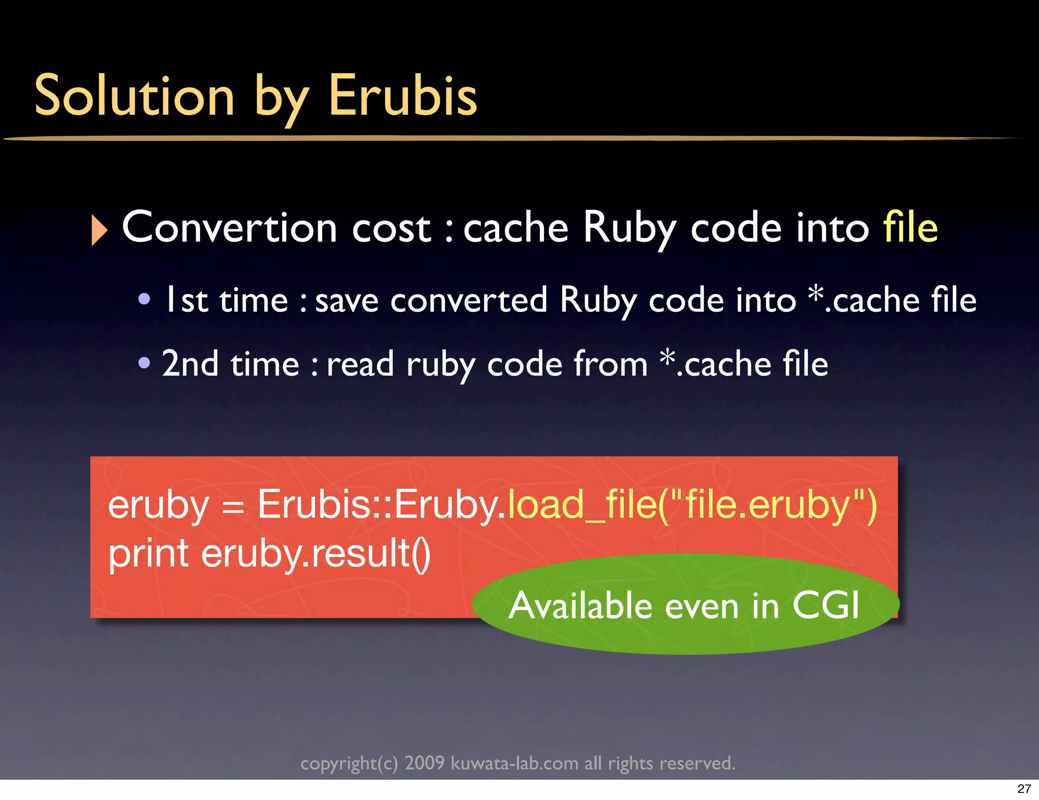 Solution by Erubis

  ‣ Convertion cost : cache Ruby code into ﬁle
    • 1st time : save converted Ruby code into *.cache ﬁle
    • 2nd time : read ruby code from *.cache ﬁle


   eruby = Erubis::Eruby.load_ﬁle("ﬁle.eruby")
   print eruby.result()
                         Available even in CGI


              copyright(c) 2009 kuwata-lab.com all rights reserved.
                                                                      27
 