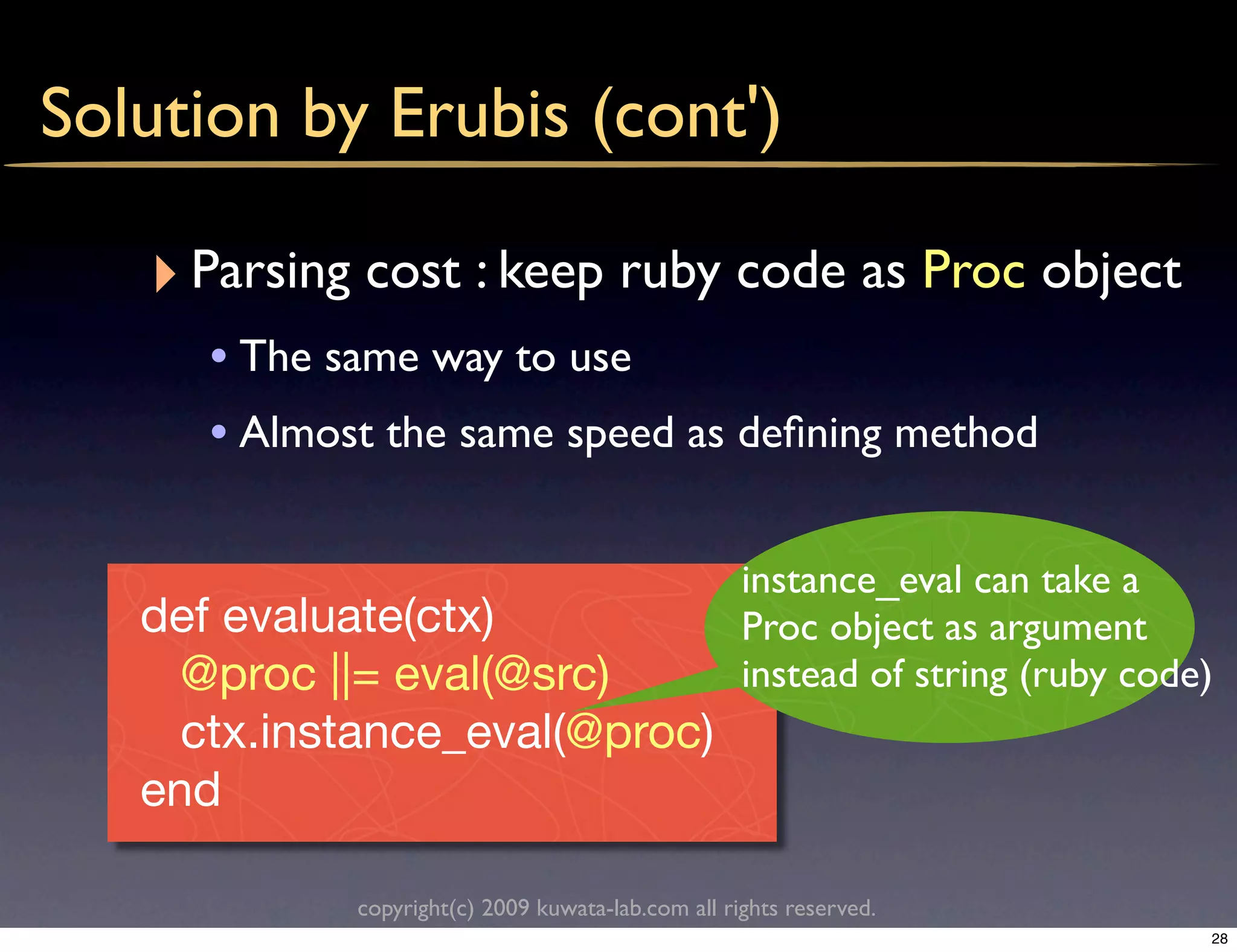Solution by Erubis (cont')

   ‣ Parsing cost : keep ruby code as Proc object
      • The same way to use
      • Almost the same speed as deﬁning method

                                                    instance_eval can take a
   def evaluate(ctx)                                Proc object as argument
     @proc ||= eval(@src)                           instead of string (ruby code)
     ctx.instance_eval(@proc)
   end

             copyright(c) 2009 kuwata-lab.com all rights reserved.
                                                                                28
 