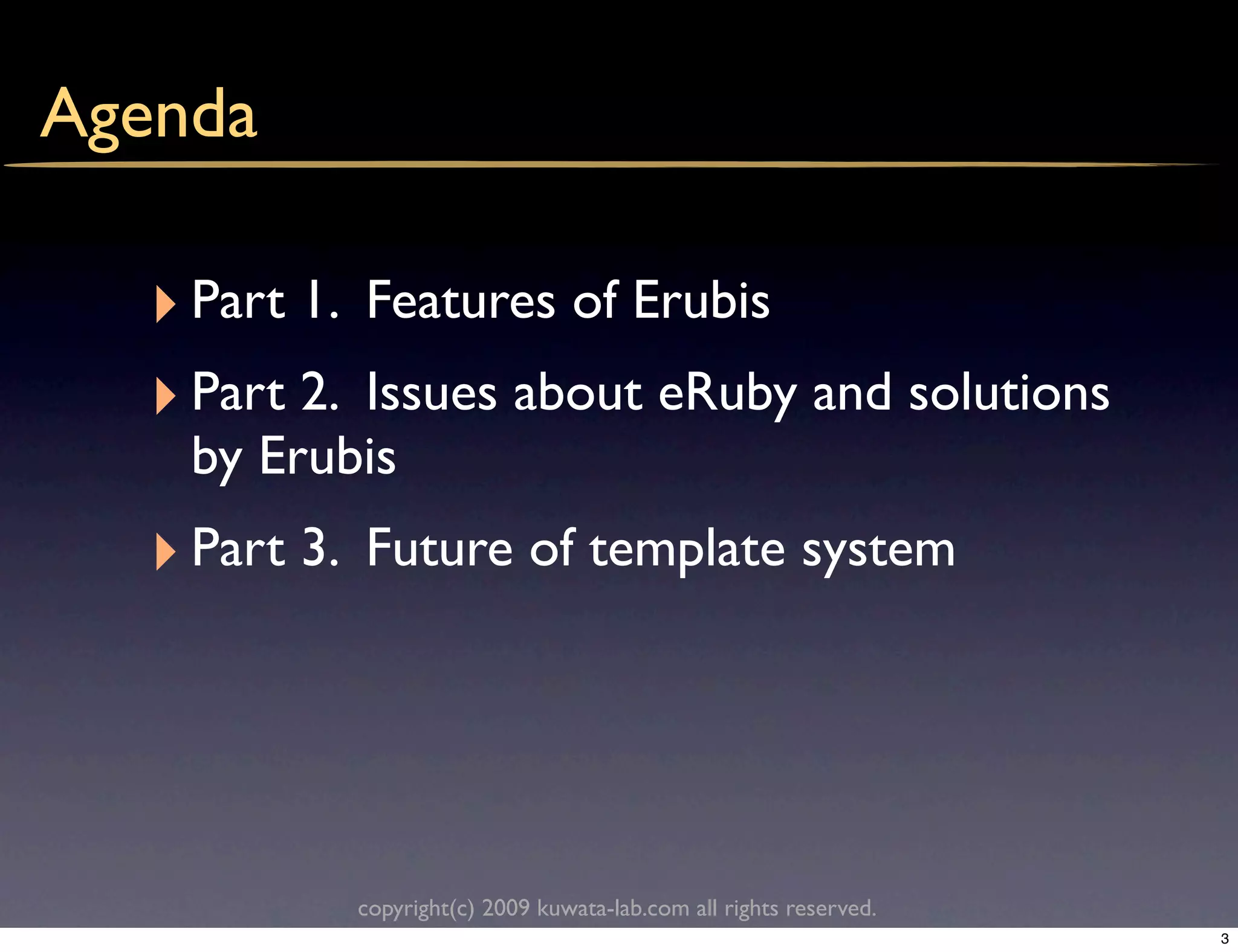Agenda

  ‣ Part 1.   Features of Erubis
  ‣ Part 2.Issues about eRuby and solutions
    by Erubis
  ‣ Part 3.   Future of template system




              copyright(c) 2009 kuwata-lab.com all rights reserved.
                                                                      3
 