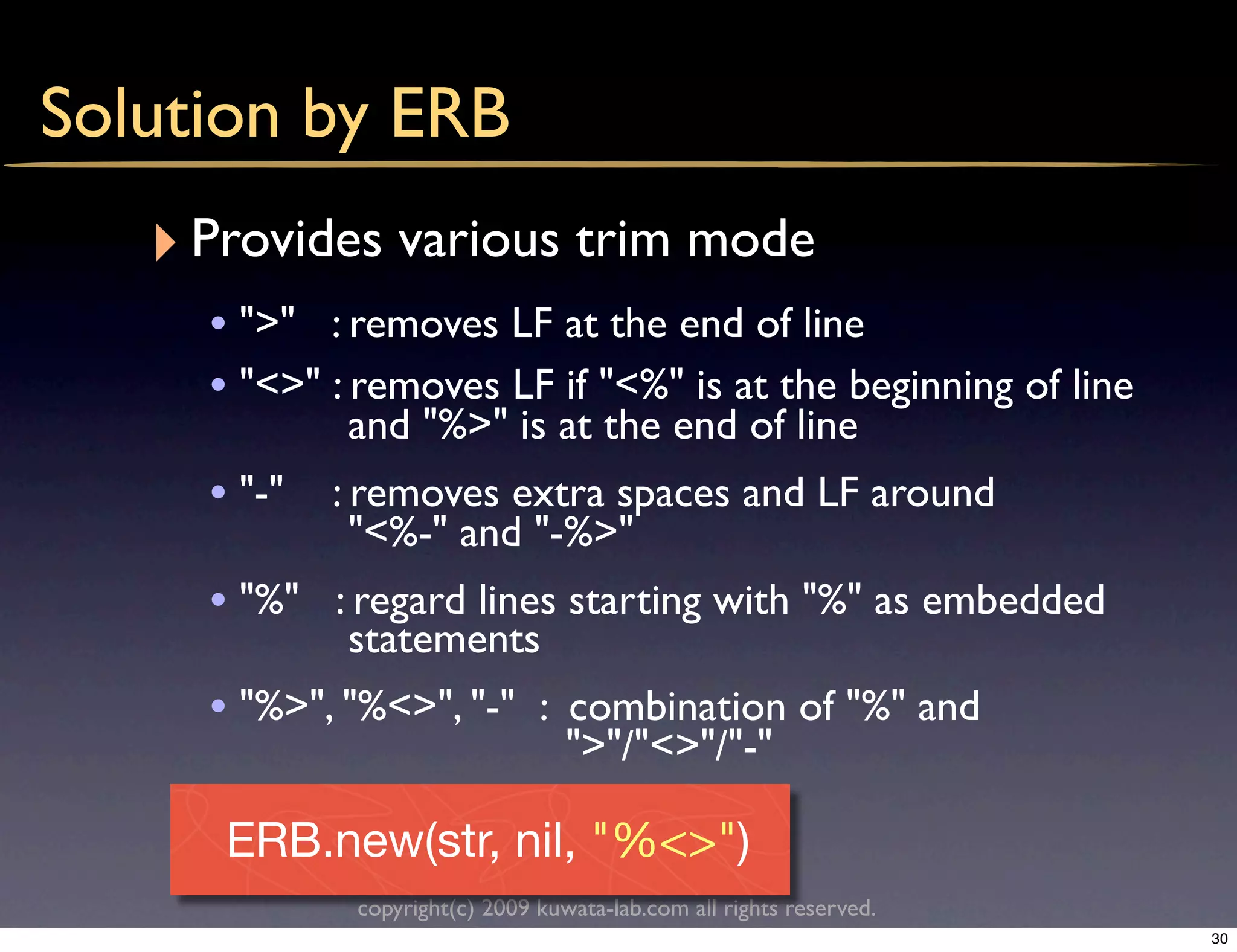 Solution by ERB
   ‣ Provides various trim mode
     • ">" : removes LF at the end of line
     • "<>" : removes LF if "<%" is at the beginning of line
             and "%>" is at the end of line
     • "-" : removes extra spaces and LF around
             "<%-" and "-%>"
     • "%" : regard lines starting with "%" as embedded
             statements
     • "%>", "%<>", "-" : combination of "%" and
                                  ">"/"<>"/"-"

      ERB.new(str, nil, "%<>")
             copyright(c) 2009 kuwata-lab.com all rights reserved.
                                                                     30
 