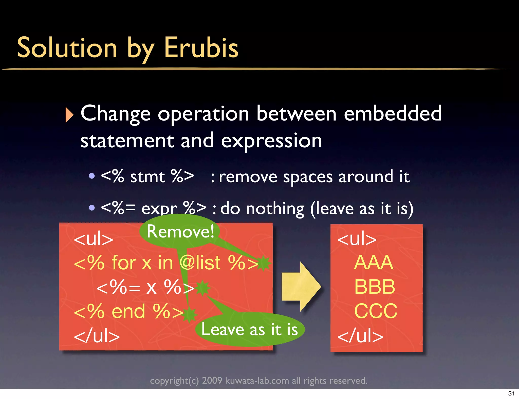 Solution by Erubis

   ‣ Change operation between embedded
     statement and expression
     • <% stmt %> : remove spaces around it
     • <%= expr %> : do nothing (leave as it is)
    <ul>     Remove!                                      <ul>
    <% for x in @list %>                                    AAA
      <%= x %>                                              BBB
    <% end %>                                               CCC
    </ul>         Leave as it is                          </ul>

             copyright(c) 2009 kuwata-lab.com all rights reserved.
                                                                     31
 