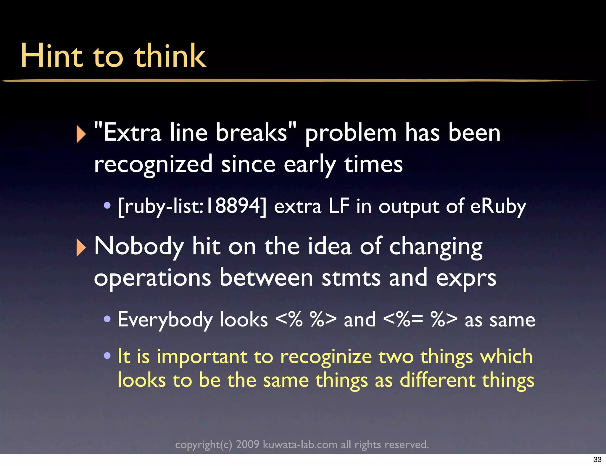 Hint to think

   ‣ "Extra line breaks" problem has been
     recognized since early times
      • [ruby-list:18894] extra LF in output of eRuby
   ‣ Nobody hit on the idea of changing
     operations between stmts and exprs
      • Everybody looks <% %> and <%= %> as same
      • It is important to recoginize two things which
       looks to be the same things as different things

              copyright(c) 2009 kuwata-lab.com all rights reserved.
                                                                      33
 