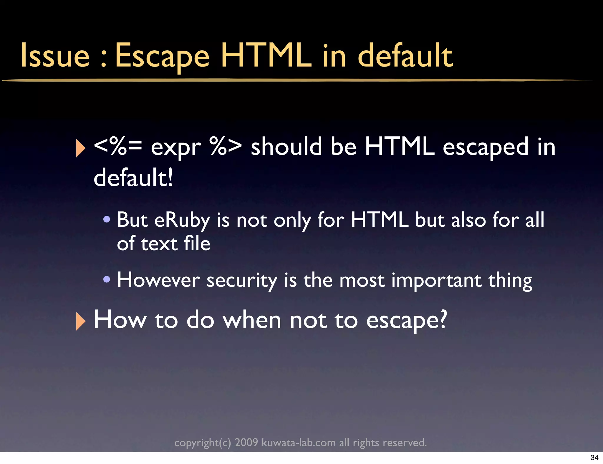 Issue : Escape HTML in default

   ‣ <%= expr %> should be HTML escaped in
     default!
      • But eRuby is not only for HTML but also for all
       of text ﬁle
     • However security is the most important thing
   ‣ How to do when not to escape?


                copyright(c) 2009 kuwata-lab.com all rights reserved.
                                                                        34
 