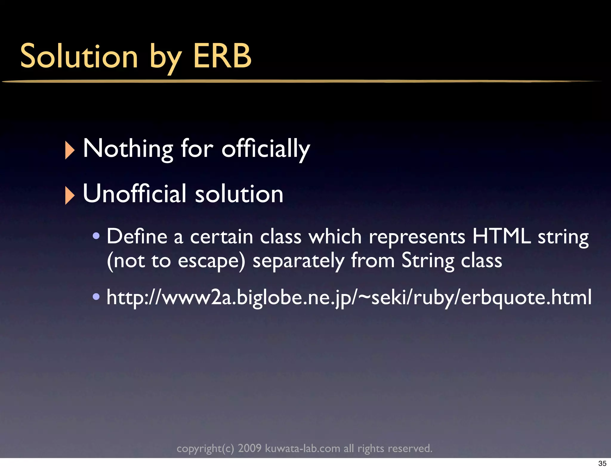 Solution by ERB

  ‣ Nothing for ofﬁcially
  ‣ Unofﬁcial solution
    • Deﬁne a certain class which represents HTML string
      (not to escape) separately from String class
    • http://www2a.biglobe.ne.jp/~seki/ruby/erbquote.html




             copyright(c) 2009 kuwata-lab.com all rights reserved.
                                                                     35
 