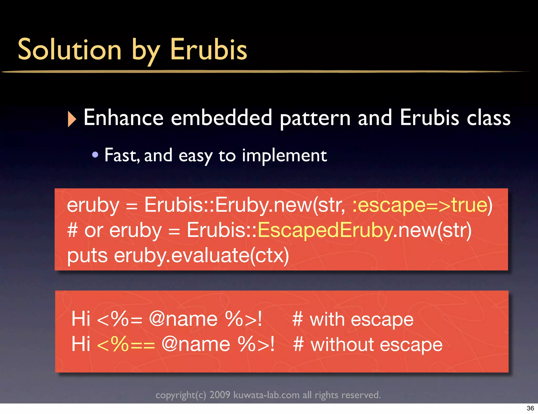 Solution by Erubis

   ‣ Enhance embedded pattern and Erubis class
     • Fast, and easy to implement

   eruby = Erubis::Eruby.new(str, :escape=>true)
   # or eruby = Erubis::EscapedEruby.new(str)
   puts eruby.evaluate(ctx)


    Hi <%= @name %>! # with escape
    Hi <%== @name %>! # without escape

            copyright(c) 2009 kuwata-lab.com all rights reserved.
                                                                    36
 