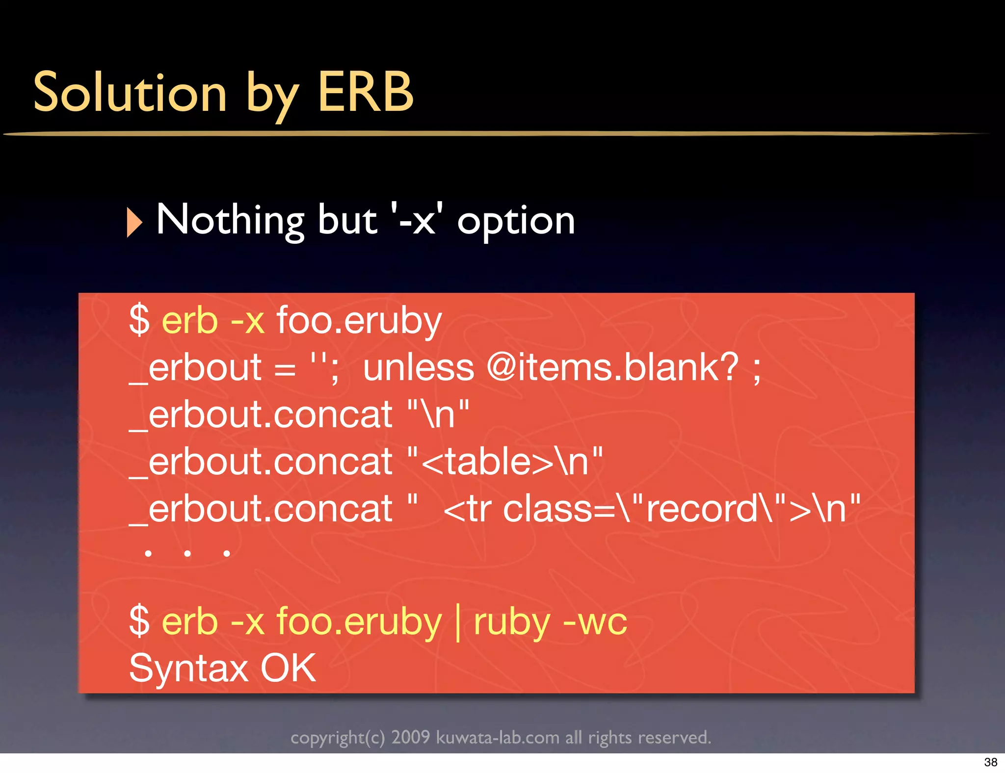 Solution by ERB

   ‣ Nothing but '-x' option
   $ erb -x foo.eruby
   _erbout = ''; unless @items.blank? ;
   _erbout.concat "n"
   _erbout.concat "<table>n"
   _erbout.concat " <tr class="record">n"

   $ erb -x foo.eruby | ruby -wc
   Syntax OK
            copyright(c) 2009 kuwata-lab.com all rights reserved.
                                                                    38
 
