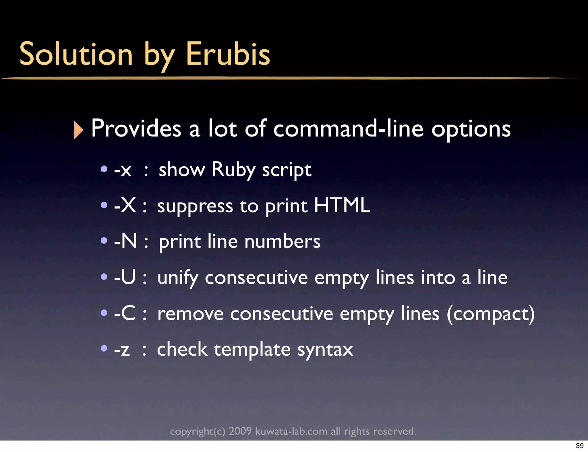 Solution by Erubis

   ‣ Provides a lot of command-line options
     • -x :   show Ruby script
     • -X :   suppress to print HTML
     • -N :   print line numbers
     • -U :   unify consecutive empty lines into a line
     • -C :   remove consecutive empty lines (compact)
     • -z :   check template syntax


               copyright(c) 2009 kuwata-lab.com all rights reserved.
                                                                       39
 
