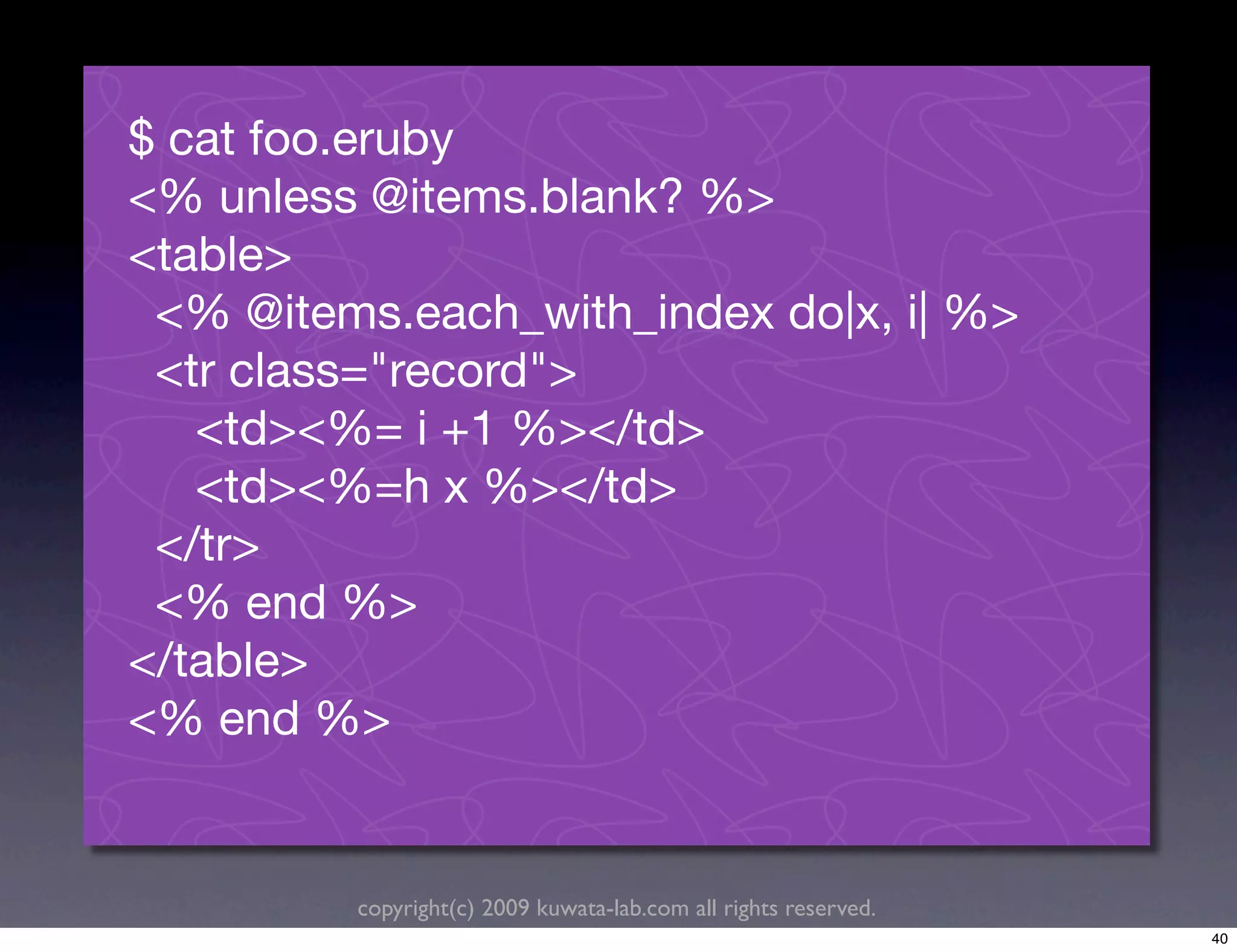 $ cat foo.eruby
<% unless @items.blank? %>
<table>
 <% @items.each_with_index do|x, i| %>
 <tr class="record">
   <td><%= i +1 %></td>
   <td><%=h x %></td>
 </tr>
 <% end %>
</table>
<% end %>


         copyright(c) 2009 kuwata-lab.com all rights reserved.
                                                                 40
 