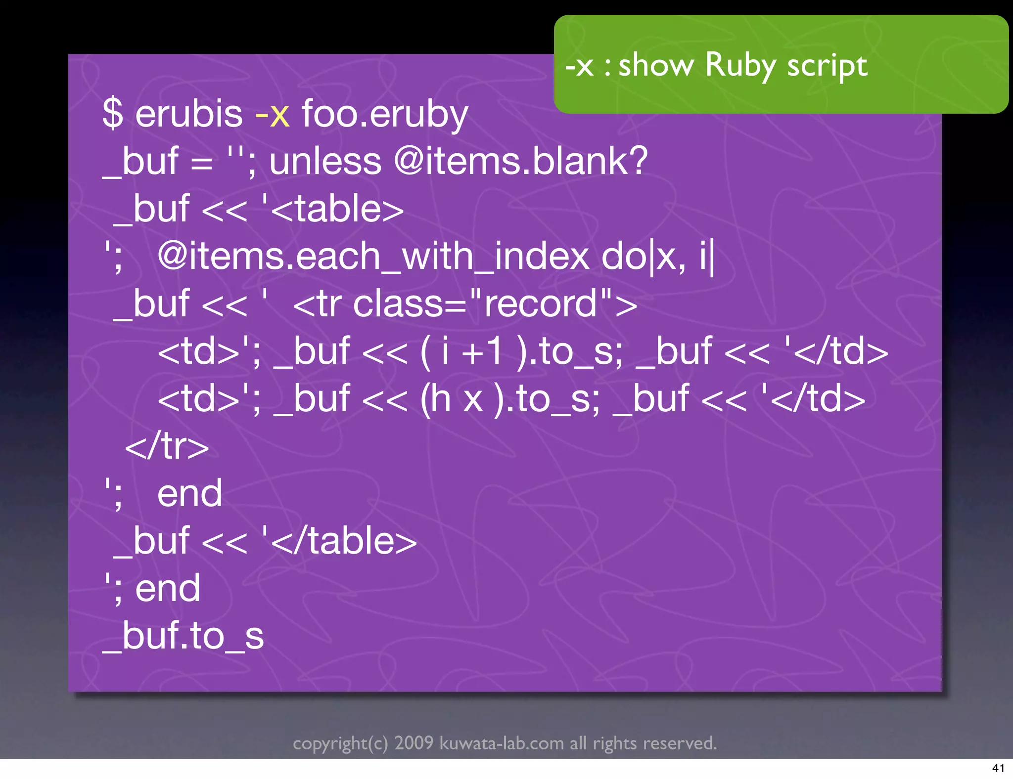 -x : show Ruby script
$ erubis -x foo.eruby
_buf = ''; unless @items.blank?
 _buf << '<table>
'; @items.each_with_index do|x, i|
 _buf << ' <tr class="record">
    <td>'; _buf << ( i +1 ).to_s; _buf << '</td>
    <td>'; _buf << (h x ).to_s; _buf << '</td>
  </tr>
'; end
 _buf << '</table>
'; end
_buf.to_s

           copyright(c) 2009 kuwata-lab.com all rights reserved.
                                                                    41
 