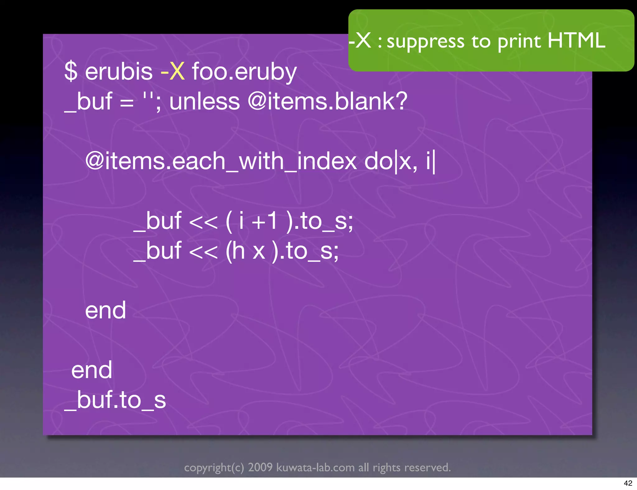 -X : suppress to print HTML
$ erubis -X foo.eruby
_buf = ''; unless @items.blank?

 @items.each_with_index do|x, i|

       _buf << ( i +1 ).to_s;
       _buf << (h x ).to_s;

 end

 end
_buf.to_s

            copyright(c) 2009 kuwata-lab.com all rights reserved.
                                                                          42
 