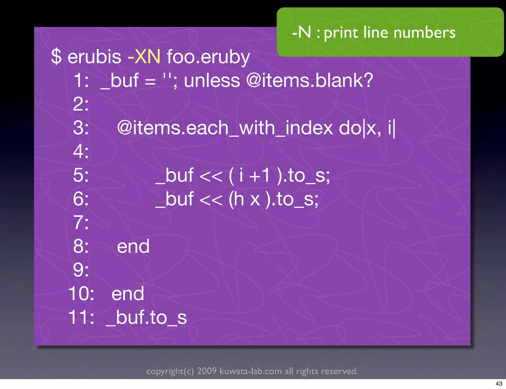 -N : print line numbers
$ erubis -XN foo.eruby
   1: _buf = ''; unless @items.blank?
   2:
   3: @items.each_with_index do|x, i|
   4:
   5:       _buf << ( i +1 ).to_s;
   6:       _buf << (h x ).to_s;
   7:
   8: end
   9:
  10: end
  11: _buf.to_s

          copyright(c) 2009 kuwata-lab.com all rights reserved.
                                                                        43
 