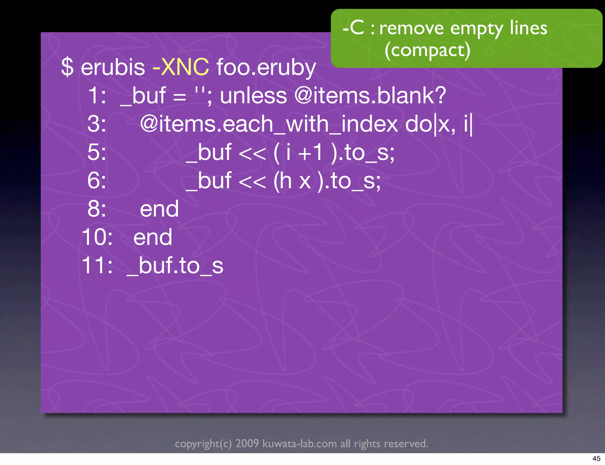 -C : remove empty lines
                                                   (compact)
$ erubis -XNC foo.eruby
   1: _buf = ''; unless @items.blank?
   3: @items.each_with_index do|x, i|
   5:       _buf << ( i +1 ).to_s;
   6:       _buf << (h x ).to_s;
   8: end
  10: end
  11: _buf.to_s




          copyright(c) 2009 kuwata-lab.com all rights reserved.
                                                                       45
 