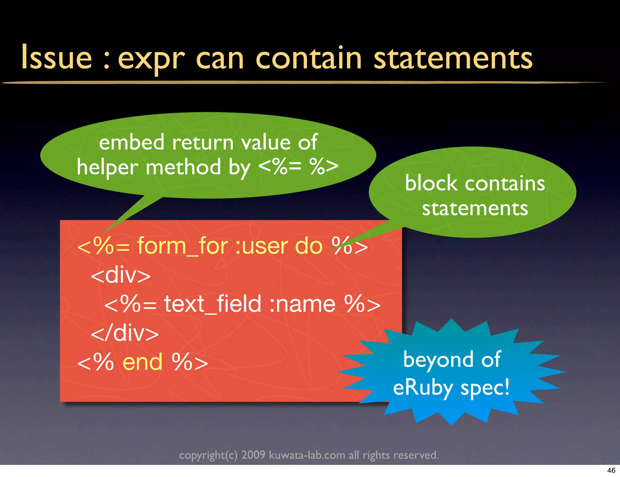 Issue : expr can contain statements

     embed return value of
   helper method by <%= %>
                                                        block contains
                                                          statements
   <%= form_for :user do %>
    <div>
     <%= text_ﬁeld :name %>
    </div>
   <% end %>                 beyond of
                            eRuby spec!

           copyright(c) 2009 kuwata-lab.com all rights reserved.
                                                                         46
 