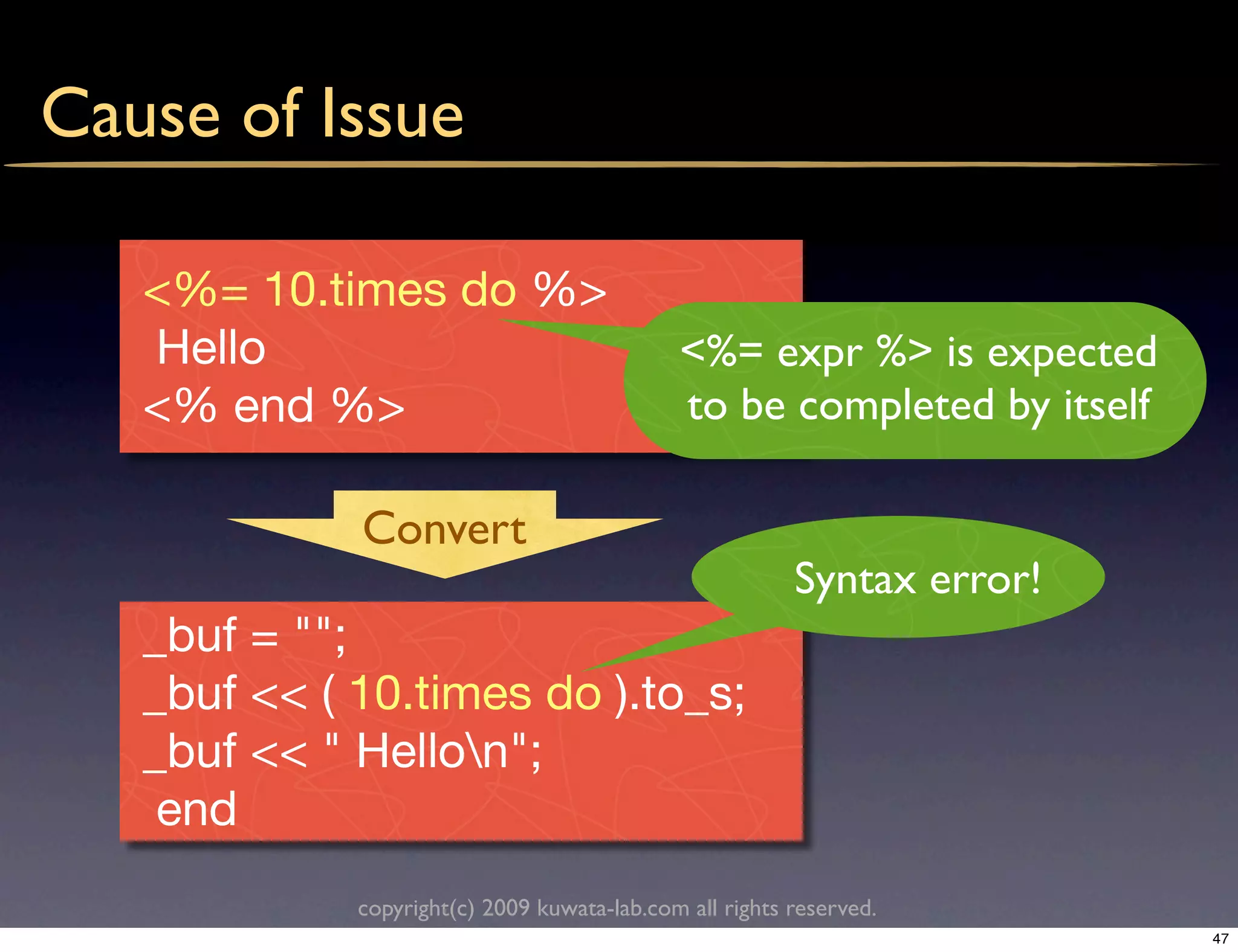 Cause of Issue

   <%= 10.times do %>
   Hello                                     <%= expr %> is expected
   <% end %>                                 to be completed by itself

             Convert
                                                         Syntax error!
   _buf = "";
   _buf << ( 10.times do ).to_s;
   _buf << " Hellon";
    end
             copyright(c) 2009 kuwata-lab.com all rights reserved.
                                                                         47
 