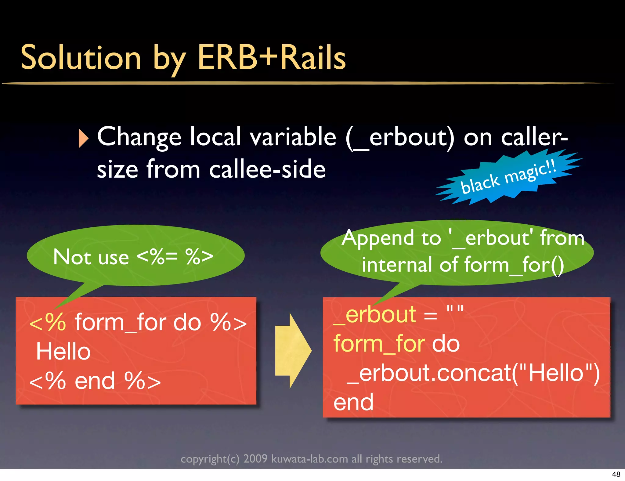 Solution by ERB+Rails

   ‣ Change local variable (_erbout) on caller-
     size from callee-side                                                    agic!!
                                                                     b lack m

                                             Append to '_erbout' from
  Not use <%= %>                              internal of form_for()

<% form_for do %>                          _erbout = ""
Hello                                      form_for do
<% end %>                                   _erbout.concat("Hello")
                                           end

             copyright(c) 2009 kuwata-lab.com all rights reserved.
                                                                                       48
 