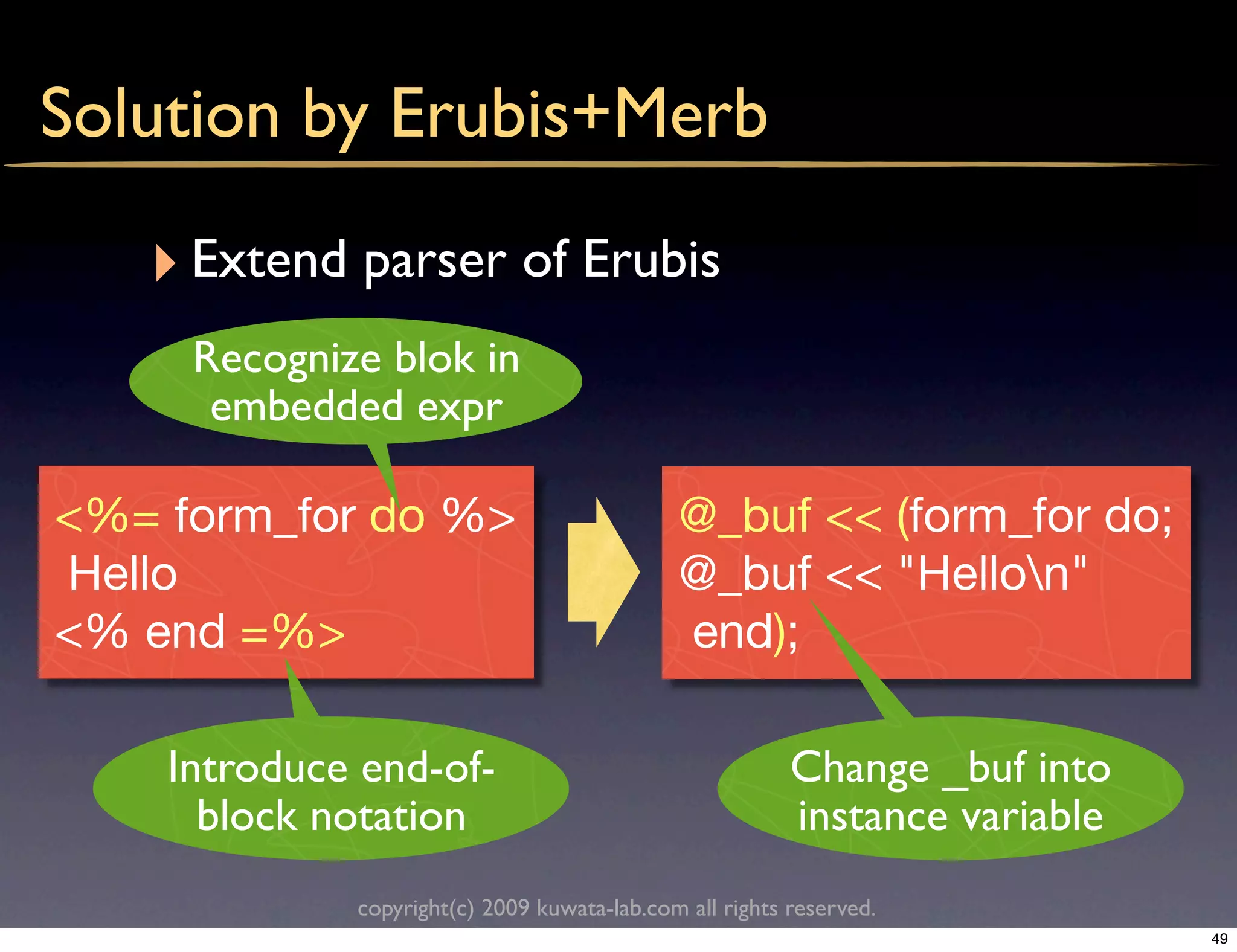 Solution by Erubis+Merb

   ‣ Extend parser of Erubis
     Recognize blok in
      embedded expr

<%= form_for do %>                           @_buf << (form_for do;
Hello                                        @_buf << "Hellon"
<% end =%>                                   end);

    Introduce end-of-                                    Change _buf into
      block notation                                     instance variable
             copyright(c) 2009 kuwata-lab.com all rights reserved.
                                                                             49
 