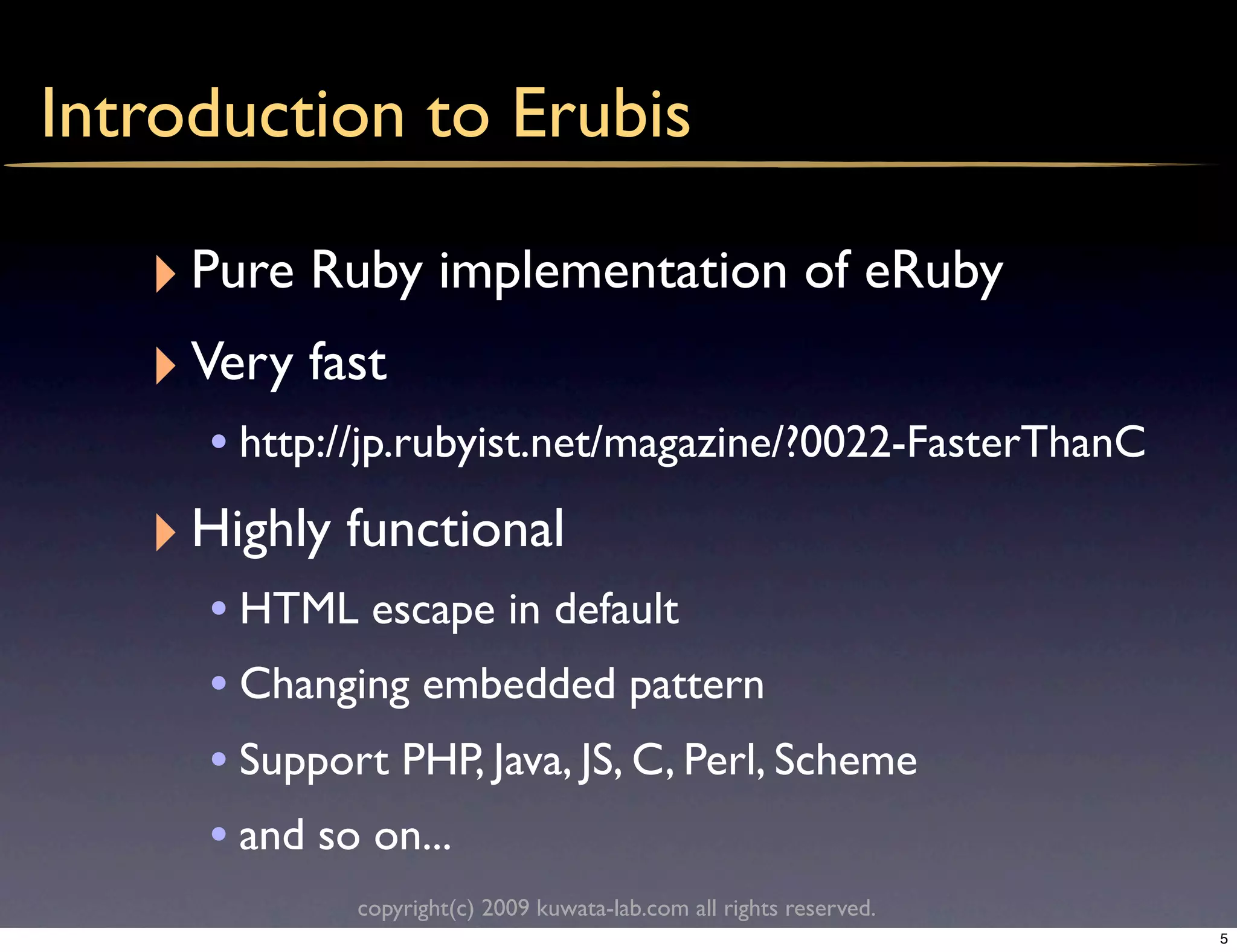 Introduction to Erubis

   ‣ Pure Ruby implementation of eRuby
   ‣ Very fast
     • http://jp.rubyist.net/magazine/?0022-FasterThanC
   ‣ Highly functional
     • HTML escape in default
     • Changing embedded pattern
     • Support PHP, Java, JS, C, Perl, Scheme
     • and so on...
             copyright(c) 2009 kuwata-lab.com all rights reserved.
                                                                     5
 