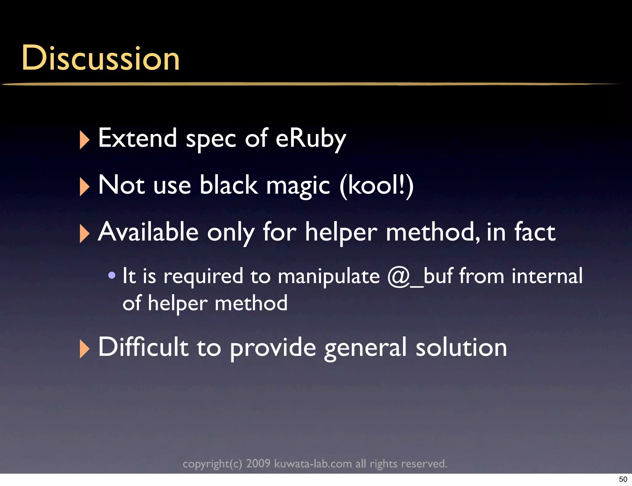 Discussion

   ‣ Extend spec of eRuby
   ‣ Not use black magic (kool!)
   ‣ Available only for helper method, in fact
     • It is required to manipulate @_buf from internal
       of helper method

   ‣ Difﬁcult to provide general solution

             copyright(c) 2009 kuwata-lab.com all rights reserved.
                                                                     50
 