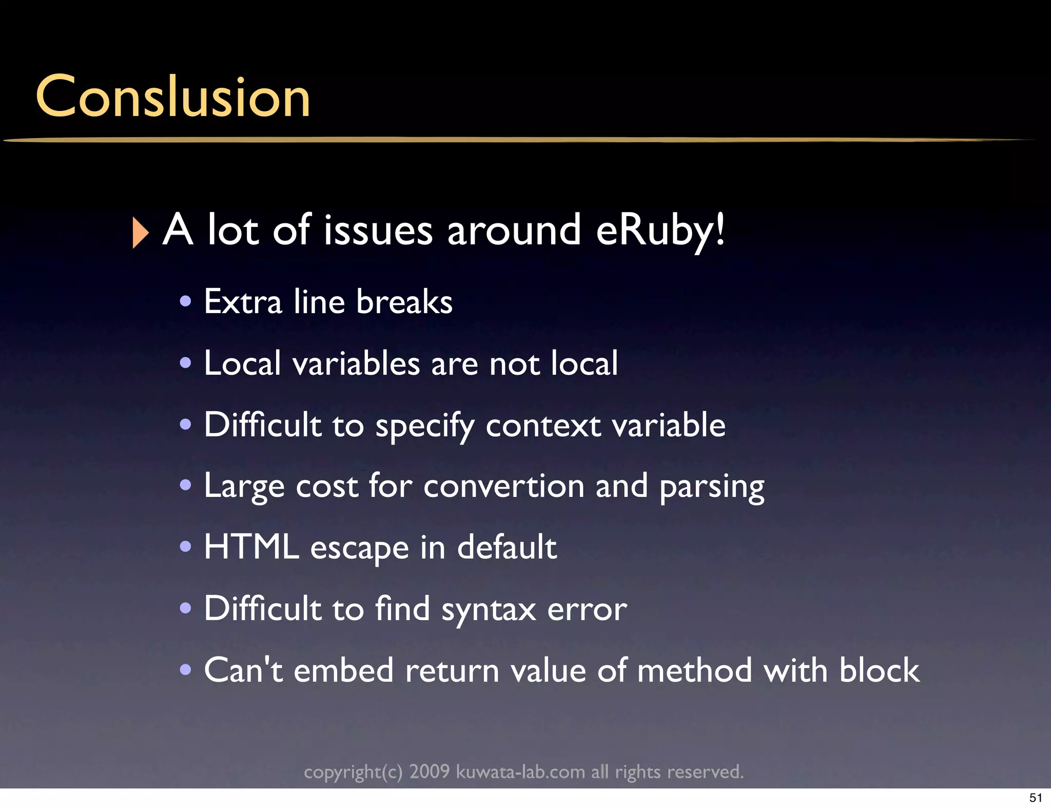 Conslusion

   ‣ A lot of issues around eRuby!
     • Extra line breaks
     • Local variables are not local
     • Difﬁcult to specify context variable
     • Large cost for convertion and parsing
     • HTML escape in default
     • Difﬁcult to ﬁnd syntax error
     • Can't embed return value of method with block

            copyright(c) 2009 kuwata-lab.com all rights reserved.
                                                                    51
 