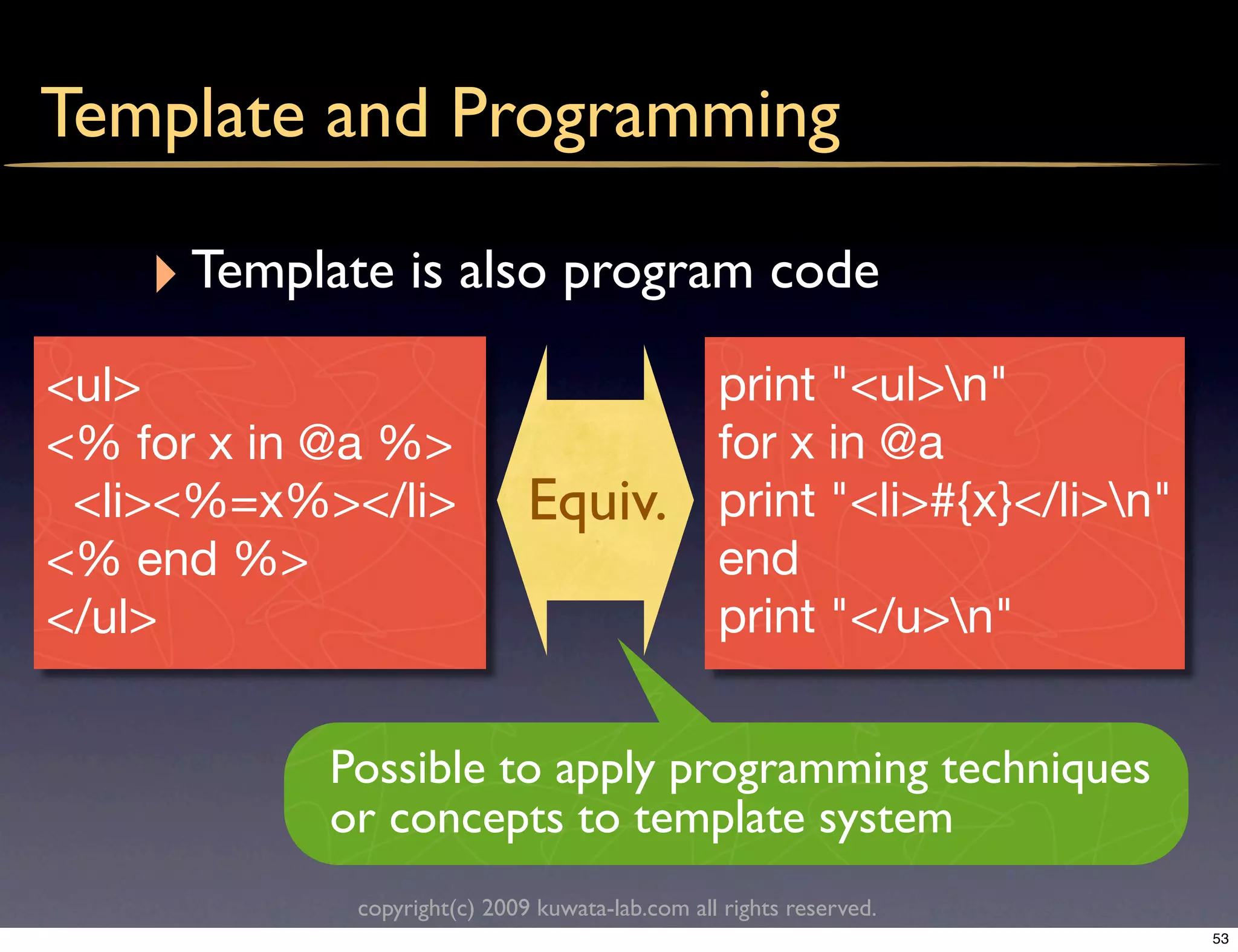 Template and Programming

    ‣ Template is also program code
<ul>                                            print "<ul>n"
<% for x in @a %>                               for x in @a
 <li><%=x%></li>             Equiv.             print "<li>#{x}</li>n"
<% end %>                                       end
</ul>                                           print "</u>n"


           Possible to apply programming techniques
           or concepts to template system
            copyright(c) 2009 kuwata-lab.com all rights reserved.
                                                                          53
 