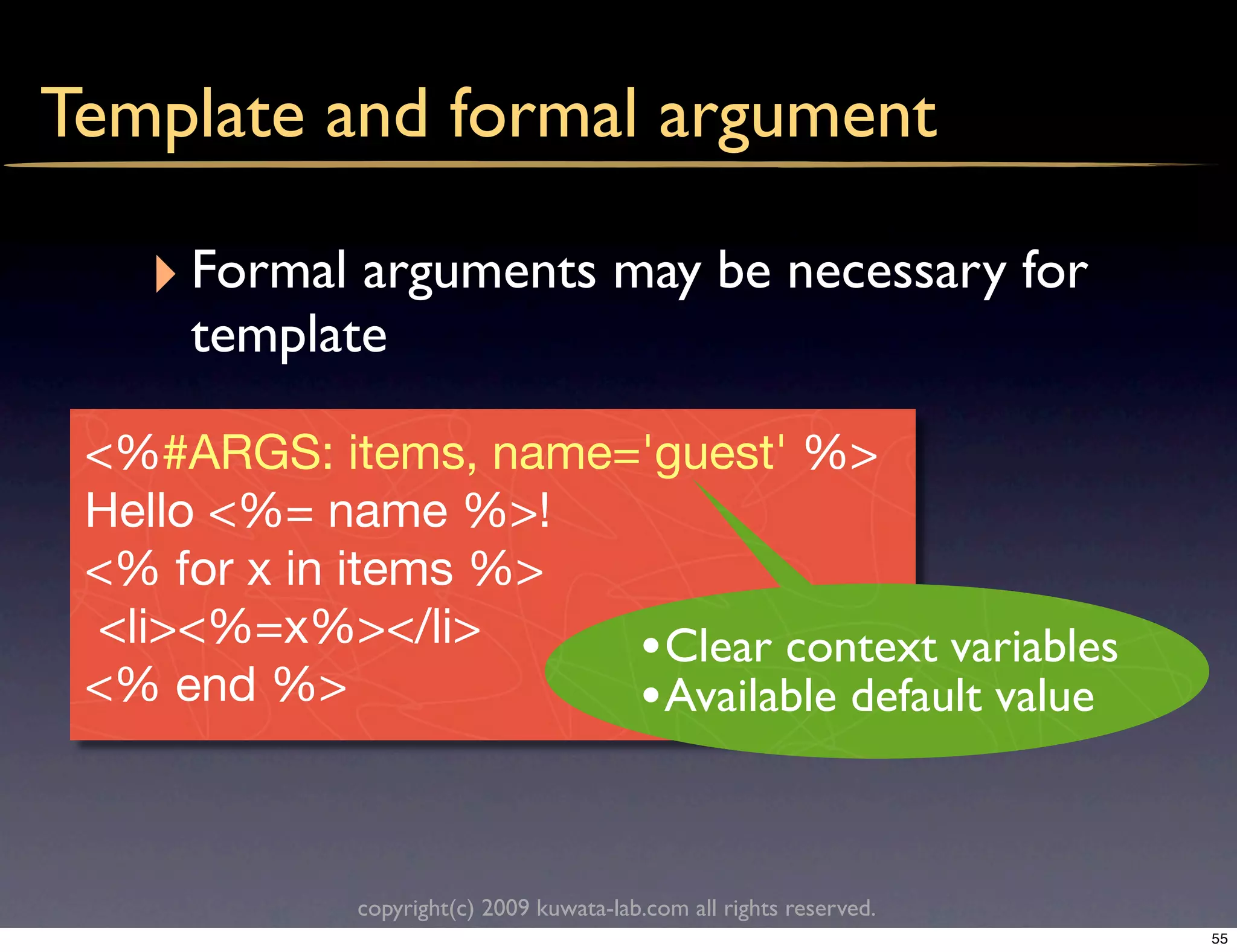 Template and formal argument

   ‣ Formal arguments may be necessary for
     template

 <%#ARGS: items, name='guest' %>
 Hello <%= name %>!
 <% for x in items %>
 <li><%=x%></li>      • Clear context variables
 <% end %>            • Available default value


             copyright(c) 2009 kuwata-lab.com all rights reserved.
                                                                     55
 