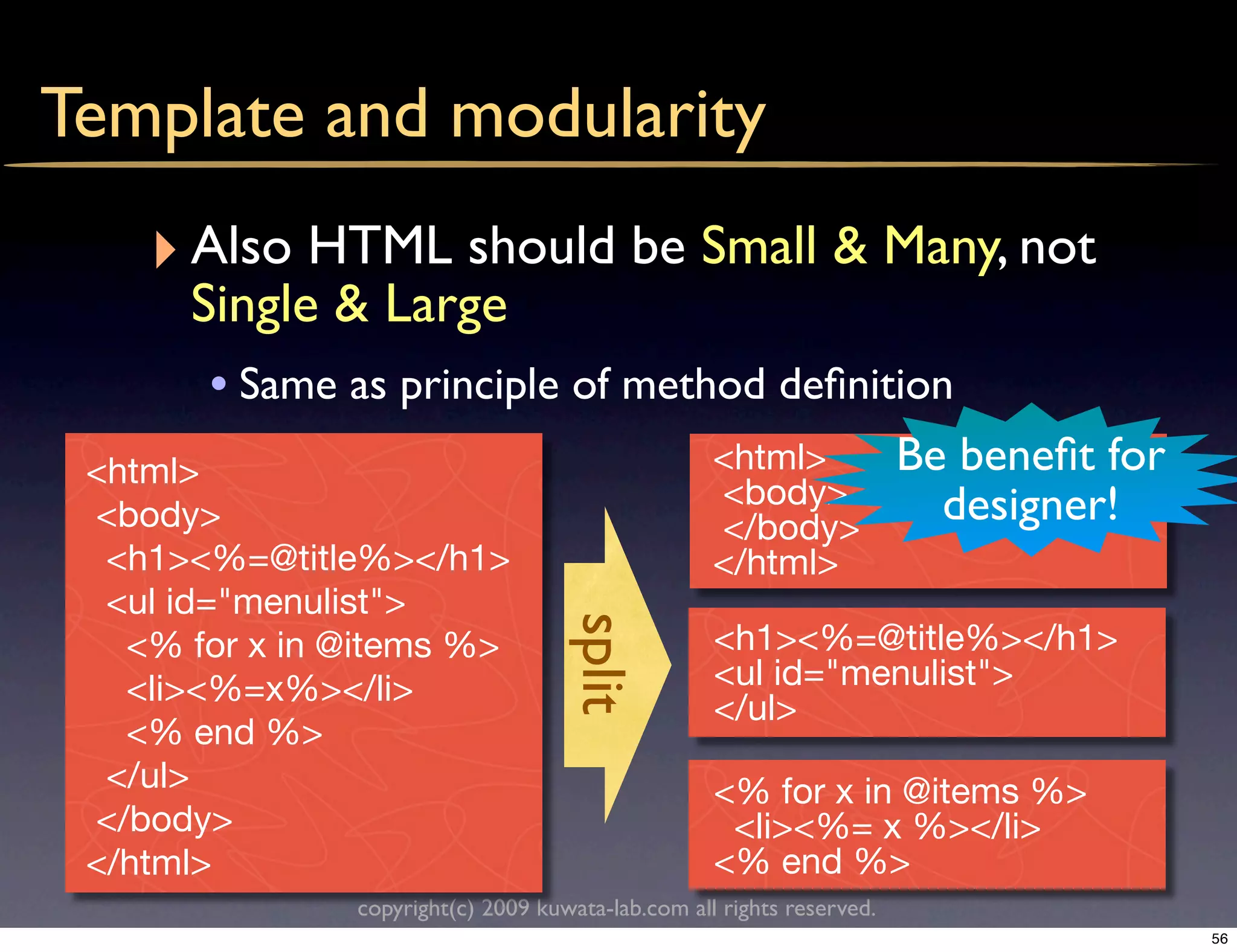 Template and modularity
    ‣ Also HTML should be Small & Many, not
      Single & Large
       • Same as principle of method deﬁnition
 <html>                                            <html>              Be beneﬁt for
                                                   <body>                designer!
 <body>                                            </body>
  <h1><%=@title%></h1>                             </html>
  <ul id="menulist">
                                    split
   <% for x in @items %>                           <h1><%=@title%></h1>
   <li><%=x%></li>                                 <ul id="menulist">
                                                   </ul>
   <% end %>
  </ul>                                            <% for x in @items %>
 </body>                                            <li><%= x %></li>
 </html>                                           <% end %>
               copyright(c) 2009 kuwata-lab.com all rights reserved.
                                                                                       56
 