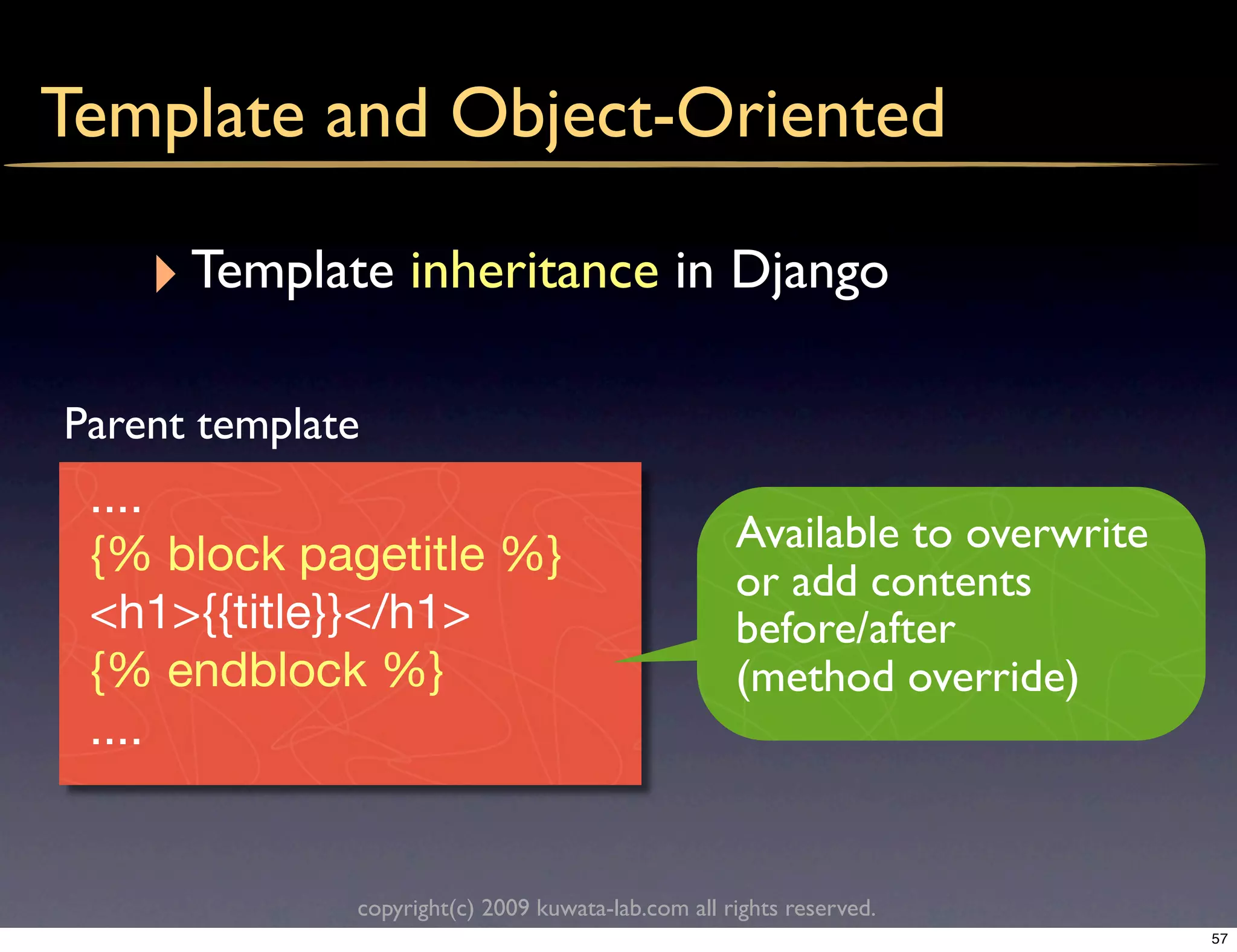 Template and Object-Oriented

    ‣ Template inheritance in Django
Parent template
 ....
                                                    Available to overwrite
 {% block pagetitle %}
                                                    or add contents
 <h1>{{title}}</h1>                                 before/after
 {% endblock %}                                     (method override)
 ....


              copyright(c) 2009 kuwata-lab.com all rights reserved.
                                                                             57
 
