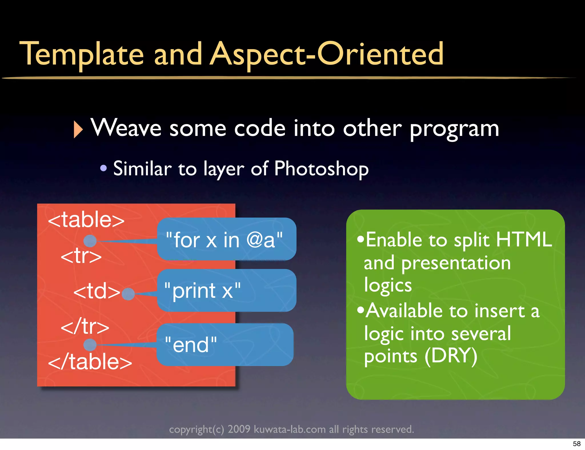 Template and Aspect-Oriented

   ‣ Weave some code into other program
     • Similar to layer of Photoshop
 <table>
            "for x in @a"                            •Enable to split HTML
  <tr>                                                and presentation
   <td>     "print x"                                 logics
                                                     •Available to insert a
  </tr>                                               logic into several
            "end"                                     points (DRY)
 </table>

             copyright(c) 2009 kuwata-lab.com all rights reserved.
                                                                              58
 
