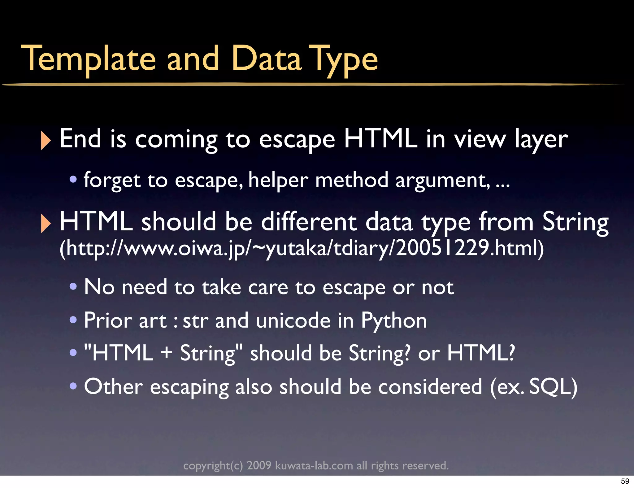 Template and Data Type

 ‣ End is coming to escape HTML in view layer
   • forget to escape, helper method argument, ...
 ‣ HTML should be different data type from String
  (http://www.oiwa.jp/~yutaka/tdiary/20051229.html)
   • No need to take care to escape or not
   • Prior art : str and unicode in Python
   • "HTML + String" should be String? or HTML?
   • Other escaping also should be considered (ex. SQL)

              copyright(c) 2009 kuwata-lab.com all rights reserved.
                                                                      59
 
