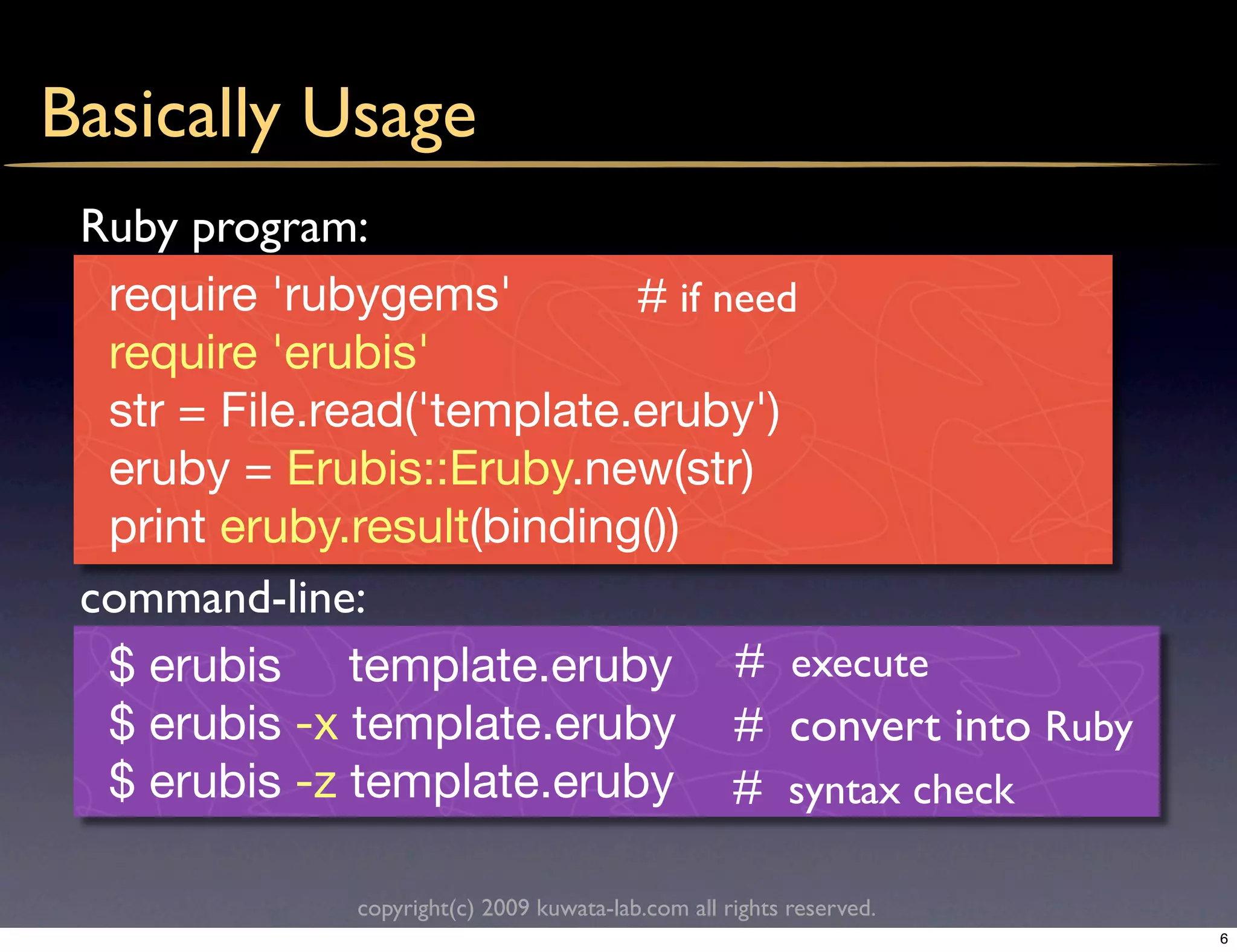 Basically Usage
 Ruby program:
  require 'rubygems'        # if need
  require 'erubis'
  str = File.read('template.eruby')
  eruby = Erubis::Eruby.new(str)
  print eruby.result(binding())
 command-line:
  $ erubis template.eruby # execute
  $ erubis -x template.eruby # convert into Ruby
  $ erubis -z template.eruby # syntax check

             copyright(c) 2009 kuwata-lab.com all rights reserved.
                                                                     6
 
