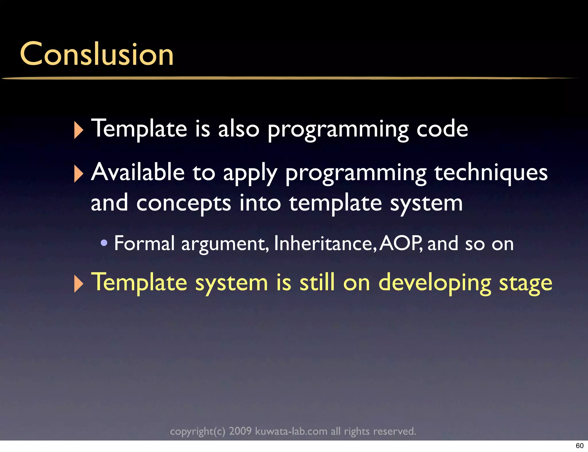 Conslusion

   ‣ Template is also programming code
   ‣ Available to apply programming techniques
     and concepts into template system
      • Formal argument, Inheritance, AOP, and so on
   ‣ Template system is still on developing stage



             copyright(c) 2009 kuwata-lab.com all rights reserved.
                                                                     60
 