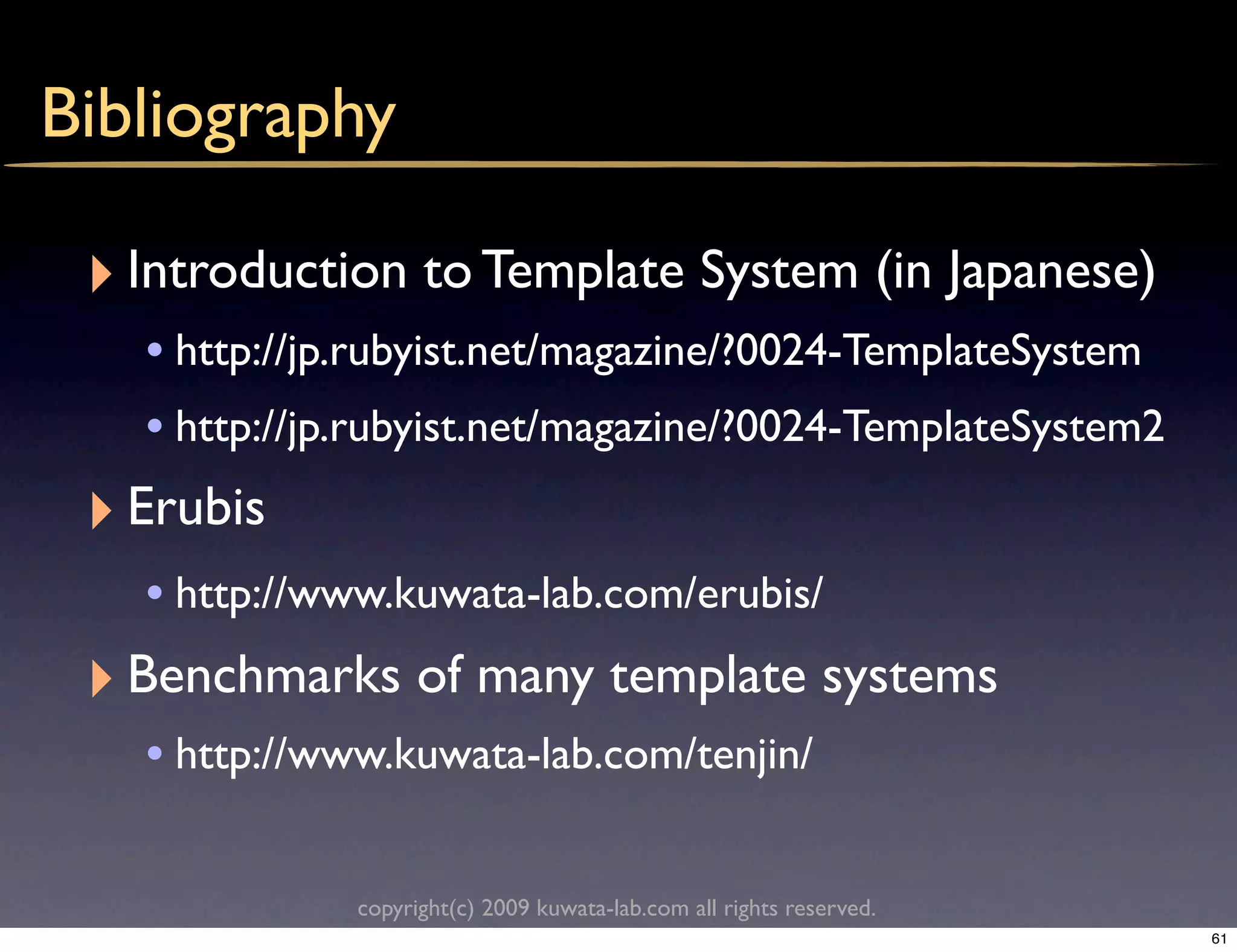 Bibliography

 ‣ Introduction to Template System (in Japanese)
    • http://jp.rubyist.net/magazine/?0024-TemplateSystem
    • http://jp.rubyist.net/magazine/?0024-TemplateSystem2
 ‣ Erubis
    • http://www.kuwata-lab.com/erubis/
 ‣ Benchmarks of many template systems
    • http://www.kuwata-lab.com/tenjin/

               copyright(c) 2009 kuwata-lab.com all rights reserved.
                                                                       61
 